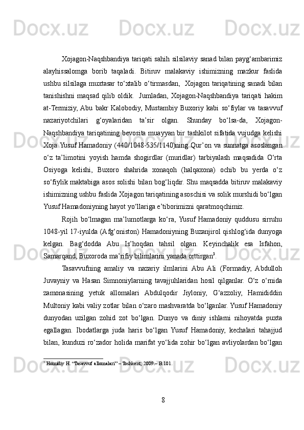 Xojagon-Naqshbandiya tariqati sahih silsilaviy sanad bilan payg‘ambarimiz
alayhissalomga   borib   taqaladi.   Bitiruv   malakaviy   ishimizning   mazkur   faslida
ushbu silsilaga muxtasar  to‘xtalib o‘tirmasdan,   Xojagon tariqatining sanadi bilan
tanishishni   maqsad   qilib   oldik.     Jumladan,   Xojagon-Naqshbandiya   tariqati   hakim
at-Termiziy,  Abu   bakr   Kalobodiy,   Mustambiy   Buxoriy   kabi   so‘fiylar   va   tasavvuf
nazariyotchilari   g‘oyalaridan   ta’sir   olgan.   Shunday   bo‘lsa-da,   Xojagon-
Naqshbandiya tariqatining bevosita muayyan bir tashkilot sifatida vujudga kelishi
Xoja Yusuf  Hamadoniy (440/1048-535/1140)ning Qur’on va sunnatga asoslangan
o‘z   ta’limotini   yoyish   hamda   shogirdlar   (muridlar)   tarbiyalash   maqsadida   O‘rta
Osiyoga   kelishi,   Buxoro   shahrida   xonaqoh   (halqaxona)   ochib   bu   yerda   o‘z
so‘fiylik maktabiga asos solishi bilan bog‘liqdir. Shu maqsadda bitiruv malakaviy
ishimizning ushbu faslida Xojagon tariqatining asoschisi va solik murshidi bo‘lgan
Yusuf Hamadoniyning hayot yo‘llariga e’tiborimizni qaratmoqchimiz. 
Rojih   bo‘lmagan   ma’lumotlarga   ko‘ra,  Yusuf   Hamadoniy   quddusu   sirruhu
1048-yil  17-iyulda (Afg‘oniston) Hamadoniyning Buzanjirol qishlog‘ida dunyoga
kelgan.   Bag‘dodda   Abu   Is’hoqdan   tahsil   olgan.   Keyinchalik   esa   Isfahon,
Samarqand, Buxoroda ma’rifiy bilimlarini yanada orttirgan 3
.      
Tasavvufning   amaliy   va   nazariy   ilmlarini   Abu   Ali   (Formadiy,   Abdulloh
Juvayniy   va   Hasan   Simnoniylarning   tavajjuhlaridan   hosil   qilganlar.   O‘z   o‘rnida
zamonasining   yetuk   allomalari   Abdulqodir   Jiyloniy,   G‘azzoliy,   Hamididdin
Multoniy kabi valiy zotlar bilan o‘zaro mashvaratda bo‘lganlar. Yusuf Hamadoniy
dunyodan   uzilgan   zohid   zot   bo‘lgan.   Dunyo   va   diniy   ishlarni   nihoyatda   puxta
egallagan.   Ibodatlarga   juda   haris   bo‘lgan   Yusuf   Hamadoniy,   kechalari   tahajjud
bilan, kunduzi  ro‘zador  holida marifat  yo‘lida zohir  bo‘lgan avliyolardan bo‘lgan
3
 Homidiy H. “Tasavvuf allomalari” – Toshkent; 2009.– B.101.
8 