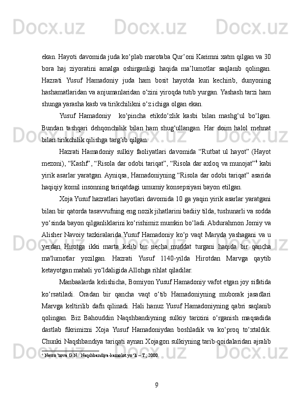 ekan. Hayoti davomida juda ko‘plab marotaba Qur’oni Karimni xatm qilgan va 30
bora   haj   ziyoratini   amalga   oshirganligi   haqida   ma’lumotlar   saqlanib   qolingan.
Hazrati   Yusuf   Hamadoniy   juda   ham   bosit   hayotda   kun   kechirib,   dunyoning
hashamatlaridan va anjumanlaridan o‘zini yiroqda tutib yurgan. Yashash tarzi ham
shunga yarasha kasb va tirikchilikni o‘z ichiga olgan ekan.
Yusuf   Hamadoniy     ko‘pincha   etikdo‘zlik   kasbi   bilan   mashg‘ul   bo‘lgan.
Bundan   tashqari   dehqonchilik   bilan   ham   shug‘ullangan.   Har   doim   halol   mehnat
bilan tirikchilik qilishga targ‘ib qilgan.
Hazrati   Hamadoniy   sulkiy   faoliyatlari   davomida   “Rutbat   ul   hayot”   (Hayot
mezoni), “Kashf”, “Risola dar odobi tariqat”, “Risola dar axloq va munojat” 4
  kabi
yirik asarlar yaratgan. Ayniqsa, Hamadoniyning “Risola dar odobi tariqat” asarida
haqiqiy komil insonning tariqatdagi umumiy konsepsiyasi bayon etilgan. 
Xoja Yusuf hazratlari hayotlari davomida 10 ga yaqin yirik asarlar yaratgani
bilan bir qatorda tasavvufning eng nozik jihatlarini badiiy tilda, tushunarli va sodda
yo‘sinda bayon qilganliklarini ko‘rishimiz mumkin bo‘ladi. Abdurahmon Jomiy va
Alisher Navoiy tazkiralarida Yusuf  Hamadoniy ko‘p vaqt  Marvda yashagani  va u
yerdan   Hirotga   ikki   marta   kelib   bir   necha   muddat   turgani   haqida   bir   qancha
ma'lumotlar   yozilgan.   Hazrati   Yusuf   1140-yilda   Hirotdan   Marvga   qaytib
ketayotgan mahali yo‘ldaligida Allohga rihlat qiladilar. 
Manbaalarda kelishicha, Bomiyon Yusuf Hamadoniy vafot etgan joy sifatida
ko‘rsatiladi.   Oradan   bir   qancha   vaqt   o‘tib   Hamadoniyning   muborak   jasadlari
Marvga   keltirilib   dafn   qilinadi.   Hali   hanuz  Yusuf   Hamadoniyning   qabri   saqlanib
qolingan.   Biz   Bahouddin   Naqshbandiyning   sulkiy   tarixini   o‘rganish   maqsadida
dastlab   fikrimizni   Xoja   Yusuf   Hamadoniydan   boshladik   va   ko‘proq   to‘xtaldik.
Chunki Naqshbandiya tariqati aynan Xojagon sulkiyning tarib-qoidalaridan ajralib
4
 Navro’zova G.N.  Naqshbandiya-kamolot yo‘li  – T.; 2000.
9 