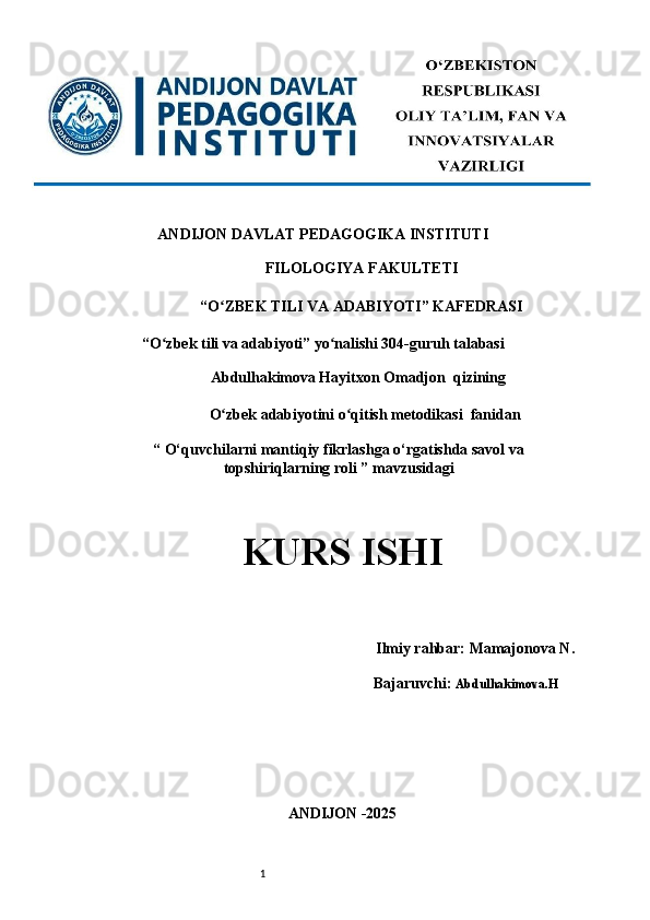 1ANDIJON DAVLAT PEDAGOGIKA INSTITUTI 
FILOLOGIYA FAKULTETI 
“O ZBEK TILI VA ADABIYOTI” KAFEDRASI ʻ
“O zbek tili va adabiyoti” yo nalishi 304-guruh talabasi 	
ʻ ʻ
Abdulhakimova Hayitxon Omadjon  qizining 
                             O zbek adabiyotini o qitish metodikasi 	
ʻ ʻ   fanidan                
“ O‘quvchilarni mantiqiy fikrlashga o‘rgatishda savol va
topshiriqlarning roli ” mavzusidagi
KURS ISHI 
 
        Ilmiy rahbar:   Mamajonova N .
                                     Bajaruvchi:   Abdulhakimova.H
ANDIJON -2025  
