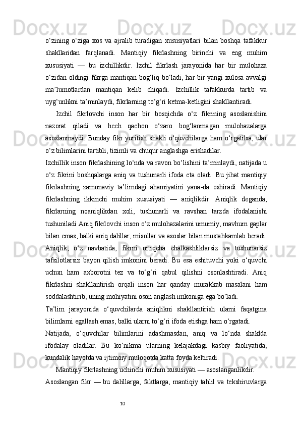 10o‘zining   o‘ziga   xos   va   ajralib   turadigan   xususiyatlari   bilan   boshqa   tafakkur
shakllaridan   farqlanadi.   Mantiqiy   fikrlashning   birinchi   va   eng   muhim
xususiyati   —   bu   izchillikdir.   Izchil   fikrlash   jarayonida   har   bir   mulohaza
o‘zidan oldingi fikrga mantiqan bog‘liq bo‘ladi, har bir yangi xulosa avvalgi
ma’lumotlardan   mantiqan   kelib   chiqadi.   Izchillik   tafakkurda   tartib   va
uyg‘unlikni ta’minlaydi, fikrlarning to‘g‘ri ketma-ketligini shakllantiradi.
Izchil   fikrlovchi   inson   har   bir   bosqichda   o‘z   fikrining   asoslanishini
nazorat   qiladi   va   hech   qachon   o‘zaro   bog‘lanmagan   mulohazalarga
asoslanmaydi.  Bunday   fikr   yuritish   shakli  o‘quvchilarga   ham   o‘rgatilsa,  ular
o‘z bilimlarini tartibli, tizimli va chuqur anglashga erishadilar.
Izchillik inson fikrlashining lo‘nda va ravon bo‘lishini ta’minlaydi, natijada u
o‘z   fikrini   boshqalarga   aniq   va   tushunarli   ifoda   eta   oladi.   Bu   jihat   mantiqiy
fikrlashning   zamonaviy   ta’limdagi   ahamiyatini   yana-da   oshiradi.   Mantiqiy
fikrlashning   ikkinchi   muhim   xususiyati   —   aniqlikdir.   Aniqlik   deganda,
fikrlarning   noaniqlikdan   xoli,   tushunarli   va   ravshan   tarzda   ifodalanishi
tushuniladi Aniq fikrlovchi inson o‘z mulohazalarini umumiy, mavhum gaplar
bilan emas, balki aniq dalillar, misollar va asoslar bilan mustahkamlab beradi.
Aniqlik,   o‘z   navbatida,   fikrni   ortiqcha   chalkashliklarsiz   va   tushunarsiz
tafsilotlarsiz   bayon   qilish   imkonini   beradi.   Bu   esa   eshituvchi   yoki   o‘quvchi
uchun   ham   axborotni   tez   va   to‘g‘ri   qabul   qilishni   osonlashtiradi.   Aniq
fikrlashni   shakllantirish   orqali   inson   har   qanday   murakkab   masalani   ham
soddalashtirib, uning mohiyatini oson anglash imkoniga ega bo‘ladi.
Ta’lim   jarayonida   o‘quvchilarda   aniqlikni   shakllantirish   ularni   faqatgina
bilimlarni egallash emas, balki ularni to‘g‘ri ifoda etishga ham o‘rgatadi.
Natijada,   o‘quvchilar   bilimlarini   adashmasdan,   aniq   va   lo‘nda   shaklda
ifodalay   oladilar.   Bu   ko‘nikma   ularning   kelajakdagi   kasbiy   faoliyatida,
kundalik hayotda va ijtimoiy muloqotda katta foyda keltiradi.
Mantiqiy fikrlashning uchinchi muhim xususiyati — asoslanganlikdir.
Asoslangan  fikr  —  bu  dalillarga,  faktlarga,  mantiqiy  tahlil  va  tekshiruvlarga