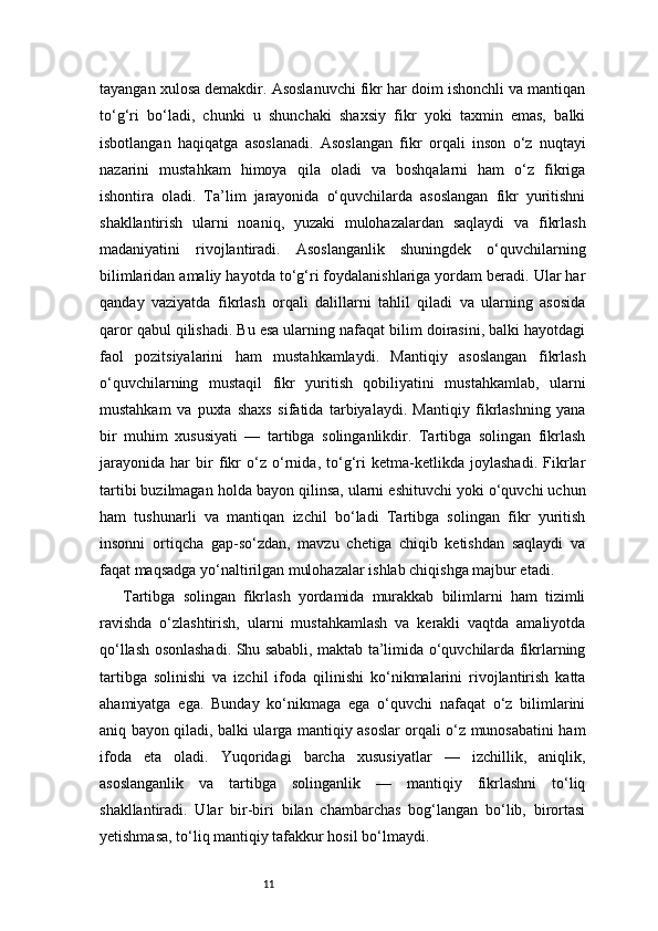 11tayangan xulosa demakdir. Asoslanuvchi fikr har doim ishonchli va mantiqan
to‘g‘ri   bo‘ladi,   chunki   u   shunchaki   shaxsiy   fikr   yoki   taxmin   emas,   balki
isbotlangan   haqiqatga   asoslanadi.   Asoslangan   fikr   orqali   inson   o‘z   nuqtayi
nazarini   mustahkam   himoya   qila   oladi   va   boshqalarni   ham   o‘z   fikriga
ishontira   oladi.   Ta’lim   jarayonida   o‘quvchilarda   asoslangan   fikr   yuritishni
shakllantirish   ularni   noaniq,   yuzaki   mulohazalardan   saqlaydi   va   fikrlash
madaniyatini   rivojlantiradi.   Asoslanganlik   shuningdek   o‘quvchilarning
bilimlaridan amaliy hayotda to‘g‘ri foydalanishlariga yordam beradi. Ular har
qanday   vaziyatda   fikrlash   orqali   dalillarni   tahlil   qiladi   va   ularning   asosida
qaror qabul qilishadi. Bu esa ularning nafaqat bilim doirasini, balki hayotdagi
faol   pozitsiyalarini   ham   mustahkamlaydi.   Mantiqiy   asoslangan   fikrlash
o‘quvchilarning   mustaqil   fikr   yuritish   qobiliyatini   mustahkamlab,   ularni
mustahkam   va   puxta   shaxs   sifatida   tarbiyalaydi.   Mantiqiy   fikrlashning   yana
bir   muhim   xususiyati   —   tartibga   solinganlikdir.   Tartibga   solingan   fikrlash
jarayonida   har   bir   fikr   o‘z   o‘rnida,   to‘g‘ri   ketma-ketlikda   joylashadi.   Fikrlar
tartibi buzilmagan holda bayon qilinsa, ularni eshituvchi yoki o‘quvchi uchun
ham   tushunarli   va   mantiqan   izchil   bo‘ladi   Tartibga   solingan   fikr   yuritish
insonni   ortiqcha   gap-so‘zdan,   mavzu   chetiga   chiqib   ketishdan   saqlaydi   va
faqat maqsadga yo‘naltirilgan mulohazalar ishlab chiqishga majbur etadi.
Tartibga   solingan   fikrlash   yordamida   murakkab   bilimlarni   ham   tizimli
ravishda   o‘zlashtirish,   ularni   mustahkamlash   va   kerakli   vaqtda   amaliyotda
qo‘llash osonlashadi. Shu sababli, maktab ta’limida o‘quvchilarda fikrlarning
tartibga   solinishi   va   izchil   ifoda   qilinishi   ko‘nikmalarini   rivojlantirish   katta
ahamiyatga   ega.   Bunday   ko‘nikmaga   ega   o‘quvchi   nafaqat   o‘z   bilimlarini
aniq bayon qiladi, balki ularga mantiqiy asoslar orqali o‘z munosabatini ham
ifoda   eta   oladi.   Yuqoridagi   barcha   xususiyatlar   —   izchillik,   aniqlik,
asoslanganlik   va   tartibga   solinganlik   —   mantiqiy   fikrlashni   to‘liq
shakllantiradi.   Ular   bir-biri   bilan   chambarchas   bog‘langan   bo‘lib,   birortasi
yetishmasa, to‘liq mantiqiy tafakkur hosil bo‘lmaydi. 