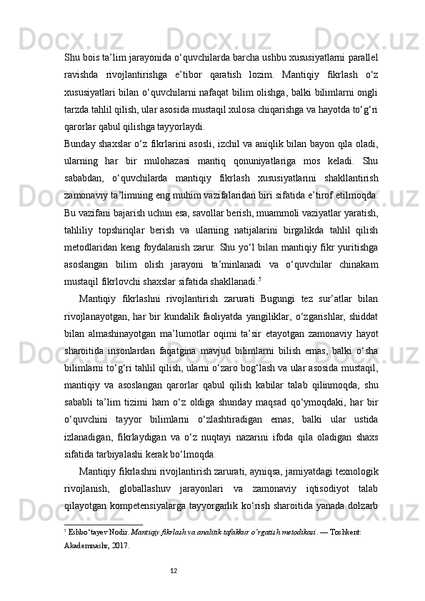 12Shu bois ta’lim jarayonida o‘quvchilarda barcha ushbu xususiyatlarni parallel
ravishda   rivojlantirishga   e’tibor   qaratish   lozim.   Mantiqiy   fikrlash   o‘z
xususiyatlari bilan o‘quvchilarni nafaqat bilim olishga, balki bilimlarni ongli
tarzda tahlil qilish, ular asosida mustaqil xulosa chiqarishga va hayotda to‘g‘ri
qarorlar qabul qilishga tayyorlaydi.
Bunday shaxslar o‘z fikrlarini asosli, izchil va aniqlik bilan bayon qila oladi,
ularning   har   bir   mulohazasi   mantiq   qonuniyatlariga   mos   keladi.   Shu
sababdan,   o‘quvchilarda   mantiqiy   fikrlash   xususiyatlarini   shakllantirish
zamonaviy ta’limning eng muhim vazifalaridan biri sifatida e’tirof etilmoqda.
Bu vazifani bajarish uchun esa, savollar berish, muammoli vaziyatlar yaratish,
tahliliy   topshiriqlar   berish   va   ularning   natijalarini   birgalikda   tahlil   qilish
metodlaridan keng foydalanish zarur. Shu yo‘l bilan mantiqiy fikr yuritishga
asoslangan   bilim   olish   jarayoni   ta’minlanadi   va   o‘quvchilar   chinakam
mustaqil fikrlovchi shaxslar sifatida shakllanadi. 5
Mantiqiy   fikrlashni   rivojlantirish   zarurati   Bugungi   tez   sur’atlar   bilan
rivojlanayotgan,   har  bir   kundalik  faoliyatda   yangiliklar,  o‘zgarishlar,  shiddat
bilan   almashinayotgan   ma’lumotlar   oqimi   ta’sir   etayotgan   zamonaviy   hayot
sharoitida   insonlardan   faqatgina   mavjud   bilimlarni   bilish   emas,   balki   o‘sha
bilimlarni to‘g‘ri tahlil qilish, ularni o‘zaro bog‘lash va ular asosida mustaqil,
mantiqiy   va   asoslangan   qarorlar   qabul   qilish   kabilar   talab   qilinmoqda,   shu
sababli   ta’lim   tizimi   ham   o‘z   oldiga   shunday   maqsad   qo‘ymoqdaki,   har   bir
o‘quvchini   tayyor   bilimlarni   o‘zlashtiradigan   emas,   balki   ular   ustida
izlanadigan,   fikrlaydigan   va   o‘z   nuqtayi   nazarini   ifoda   qila   oladigan   shaxs
sifatida tarbiyalashi kerak bo‘lmoqda.
Mantiqiy fikrlashni rivojlantirish zarurati, ayniqsa, jamiyatdagi texnologik
rivojlanish,   globallashuv   jarayonlari   va   zamonaviy   iqtisodiyot   talab
qilayotgan  kompetensiyalarga  tayyorgarlik  ko‘rish  sharoitida  yanada   dolzarb
5
  Eshbo‘tayev Nodir.  Mantiqiy fikrlash va analitik tafakkur o‘rgatish metodikasi . — Toshkent: 
Akademnashr, 2017.