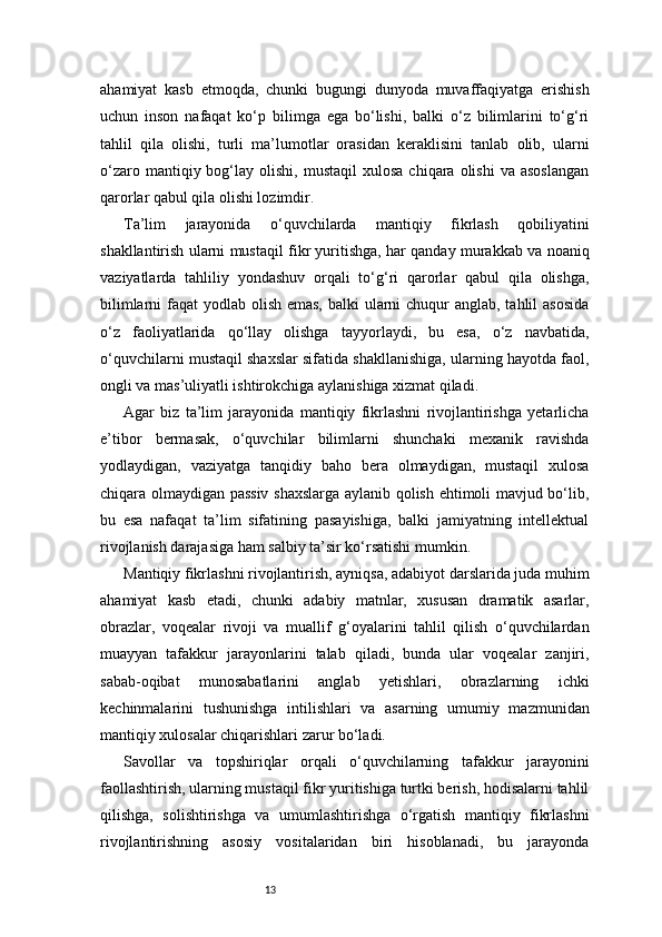 13ahamiyat   kasb   etmoqda,   chunki   bugungi   dunyoda   muvaffaqiyatga   erishish
uchun   inson   nafaqat   ko‘p   bilimga   ega   bo‘lishi,   balki   o‘z   bilimlarini   to‘g‘ri
tahlil   qila   olishi,   turli   ma’lumotlar   orasidan   keraklisini   tanlab   olib,   ularni
o‘zaro  mantiqiy  bog‘lay  olishi,  mustaqil  xulosa   chiqara  olishi  va  asoslangan
qarorlar qabul qila olishi lozimdir.
Ta’lim   jarayonida   o‘quvchilarda   mantiqiy   fikrlash   qobiliyatini
shakllantirish ularni mustaqil fikr yuritishga, har qanday murakkab va noaniq
vaziyatlarda   tahliliy   yondashuv   orqali   to‘g‘ri   qarorlar   qabul   qila   olishga,
bilimlarni  faqat  yodlab olish emas,  balki ularni chuqur anglab, tahlil asosida
o‘z   faoliyatlarida   qo‘llay   olishga   tayyorlaydi,   bu   esa,   o‘z   navbatida,
o‘quvchilarni mustaqil shaxslar sifatida shakllanishiga, ularning hayotda faol,
ongli va mas’uliyatli ishtirokchiga aylanishiga xizmat qiladi.
Agar   biz   ta’lim   jarayonida   mantiqiy   fikrlashni   rivojlantirishga   yetarlicha
e’tibor   bermasak,   o‘quvchilar   bilimlarni   shunchaki   mexanik   ravishda
yodlaydigan,   vaziyatga   tanqidiy   baho   bera   olmaydigan,   mustaqil   xulosa
chiqara olmaydigan passiv shaxslarga aylanib qolish ehtimoli mavjud bo‘lib,
bu   esa   nafaqat   ta’lim   sifatining   pasayishiga,   balki   jamiyatning   intellektual
rivojlanish darajasiga ham salbiy ta’sir ko‘rsatishi mumkin.
Mantiqiy fikrlashni rivojlantirish, ayniqsa, adabiyot darslarida juda muhim
ahamiyat   kasb   etadi,   chunki   adabiy   matnlar,   xususan   dramatik   asarlar,
obrazlar,   voqealar   rivoji   va   muallif   g‘oyalarini   tahlil   qilish   o‘quvchilardan
muayyan   tafakkur   jarayonlarini   talab   qiladi,   bunda   ular   voqealar   zanjiri,
sabab-oqibat   munosabatlarini   anglab   yetishlari,   obrazlarning   ichki
kechinmalarini   tushunishga   intilishlari   va   asarning   umumiy   mazmunidan
mantiqiy xulosalar chiqarishlari zarur bo‘ladi.
Savollar   va   topshiriqlar   orqali   o‘quvchilarning   tafakkur   jarayonini
faollashtirish, ularning mustaqil fikr yuritishiga turtki berish, hodisalarni tahlil
qilishga,   solishtirishga   va   umumlashtirishga   o‘rgatish   mantiqiy   fikrlashni
rivojlantirishning   asosiy   vositalaridan   biri   hisoblanadi,   bu   jarayonda