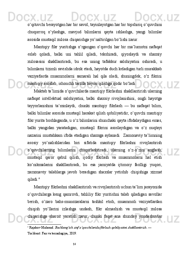 14o‘qituvchi berayotgan har bir savol, tayinlayotgan har bir topshiriq o‘quvchini
chuqurroq   o‘ylashga,   mavjud   bilimlarni   qayta   ishlashga,   yangi   bilimlar
asosida mustaqil xulosa chiqarishga yo‘naltirilgan bo‘lishi zarur.
Mantiqiy   fikr   yuritishga   o‘rgangan   o‘quvchi   har   bir   ma’lumotni   nafaqat
eslab   qoladi,   balki   uni   tahlil   qiladi,   tekshiradi,   qiyoslaydi   va   shaxsiy
xulosasini   shakllantiradi,   bu   esa   uning   tafakkur   salohiyatini   oshiradi,   u
bilimlarni tizimli ravishda idrok etadi, hayotda duch keladigan turli murakkab
vaziyatlarda   muammolarni   samarali   hal   qila   oladi,   shuningdek,   o‘z   fikrini
mantiqiy asoslab, ishonchli tarzda bayon qilishga qodir bo‘ladi.
Maktab ta’limida o‘quvchilarda mantiqiy fikrlashni shakllantirish ularning
nafaqat   intellektual   salohiyatini,   balki   shaxsiy   rivojlanishini,   ongli   hayotga
tayyorlanishini   ta’minlaydi,   chunki   mantiqiy   fikrlash   —   bu   nafaqat   bilim,
balki bilimlar asosida mustaqil harakat qilish qobiliyatidir, o‘quvchi mantiqiy
fikr yurita boshlaganda, u o‘z bilimlarini shunchaki qayta ifodalaydigan emas,
balki   yangidan   yaratadigan,   mustaqil   fikrini   asoslaydigan   va   o‘z   nuqtayi
nazarini mustahkam ifoda etadigan shaxsga aylanadi.   Zamonaviy ta’limning
asosiy   yo‘nalishlaridan   biri   sifatida   mantiqiy   fikrlashni   rivojlantirish
o‘quvchilarning   bilimlarini   chuqurlashtiradi,   ularning   o‘z-o‘zini   anglash,
mustaqil   qaror   qabul   qilish,   ijodiy   fikrlash   va   muammolarni   hal   etish
ko‘nikmalarini   shakllantiradi,   bu   esa   jamiyatda   ijtimoiy   faolligi   yuqori,
zamonaviy   talablarga   javob   beradigan   shaxslar   yetishib   chiqishiga   xizmat
qiladi. 6
Mantiqiy fikrlashni shakllantirish va rivojlantirish uchun ta’lim jarayonida
o‘quvchilarga   keng   qamrovli,   tahliliy   fikr   yuritishni   talab   qiladigan   savollar
berish,   o‘zaro   bahs-munozaralarni   tashkil   etish,   muammoli   vaziyatlardan
chiqish   yo‘llarini   izlashga   undash,   fikr   almashish   va   mustaqil   xulosa
chiqarishga   sharoit   yaratish   zarur,   chunki   faqat   ana   shunday   yondashuvlar
6
  Rajabov Mahmud.  Boshlang‘ich sinf o‘quvchilarida fikrlash qobiliyatini shakllantirish . — 
Toshkent: Fan va texnologiya, 2019.