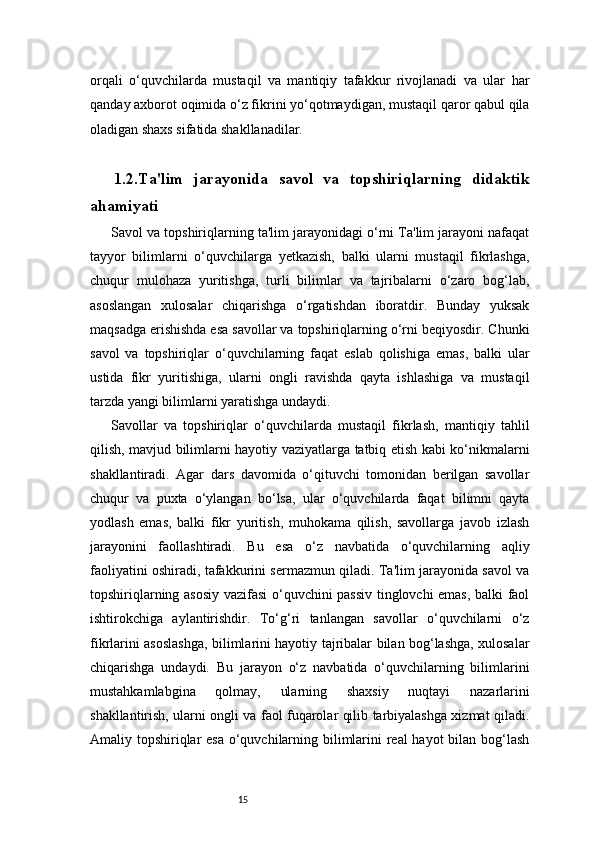 15orqali   o‘quvchilarda   mustaqil   va   mantiqiy   tafakkur   rivojlanadi   va   ular   har
qanday axborot oqimida o‘z fikrini yo‘qotmaydigan, mustaqil qaror qabul qila
oladigan shaxs sifatida shakllanadilar.
1.2. Ta'lim   jarayonida   savol   va   topshiriqlarning   didaktik
ahamiyati
Savol va topshiriqlarning ta'lim jarayonidagi o‘rni Ta'lim jarayoni nafaqat
tayyor   bilimlarni   o‘quvchilarga   yetkazish,   balki   ularni   mustaqil   fikrlashga,
chuqur   mulohaza   yuritishga,   turli   bilimlar   va   tajribalarni   o‘zaro   bog‘lab,
asoslangan   xulosalar   chiqarishga   o‘rgatishdan   iboratdir.   Bunday   yuksak
maqsadga erishishda esa savollar va topshiriqlarning o‘rni beqiyosdir. Chunki
savol   va   topshiriqlar   o‘quvchilarning   faqat   eslab   qolishiga   emas,   balki   ular
ustida   fikr   yuritishiga,   ularni   ongli   ravishda   qayta   ishlashiga   va   mustaqil
tarzda yangi bilimlarni yaratishga undaydi.
Savollar   va   topshiriqlar   o‘quvchilarda   mustaqil   fikrlash,   mantiqiy   tahlil
qilish, mavjud bilimlarni hayotiy vaziyatlarga tatbiq etish kabi ko‘nikmalarni
shakllantiradi.   Agar   dars   davomida   o‘qituvchi   tomonidan   berilgan   savollar
chuqur   va   puxta   o‘ylangan   bo‘lsa,   ular   o‘quvchilarda   faqat   bilimni   qayta
yodlash   emas,   balki   fikr   yuritish,   muhokama   qilish,   savollarga   javob   izlash
jarayonini   faollashtiradi.   Bu   esa   o‘z   navbatida   o‘quvchilarning   aqliy
faoliyatini oshiradi, tafakkurini sermazmun qiladi. Ta'lim jarayonida savol va
topshiriqlarning asosiy vazifasi o‘quvchini passiv tinglovchi emas, balki faol
ishtirokchiga   aylantirishdir.   To‘g‘ri   tanlangan   savollar   o‘quvchilarni   o‘z
fikrlarini asoslashga, bilimlarini hayotiy tajribalar bilan bog‘lashga, xulosalar
chiqarishga   undaydi.   Bu   jarayon   o‘z   navbatida   o‘quvchilarning   bilimlarini
mustahkamlabgina   qolmay,   ularning   shaxsiy   nuqtayi   nazarlarini
shakllantirish, ularni ongli va faol fuqarolar qilib tarbiyalashga xizmat qiladi.
Amaliy topshiriqlar  esa  o‘quvchilarning bilimlarini real  hayot  bilan bog‘lash