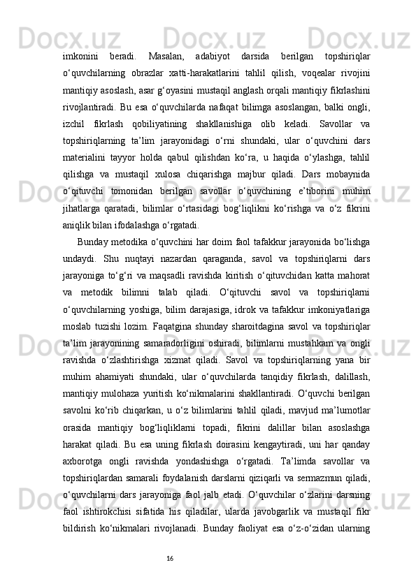 16imkonini   beradi.   Masalan,   adabiyot   darsida   berilgan   topshiriqlar
o‘quvchilarning   obrazlar   xatti-harakatlarini   tahlil   qilish,   voqealar   rivojini
mantiqiy asoslash, asar g‘oyasini mustaqil anglash orqali mantiqiy fikrlashini
rivojlantiradi.   Bu   esa   o‘quvchilarda   nafaqat   bilimga   asoslangan,   balki   ongli,
izchil   fikrlash   qobiliyatining   shakllanishiga   olib   keladi.   Savollar   va
topshiriqlarning   ta’lim   jarayonidagi   o‘rni   shundaki,   ular   o‘quvchini   dars
materialini   tayyor   holda   qabul   qilishdan   ko‘ra,   u   haqida   o‘ylashga,   tahlil
qilishga   va   mustaqil   xulosa   chiqarishga   majbur   qiladi.   Dars   mobaynida
o‘qituvchi   tomonidan   berilgan   savollar   o‘quvchining   e’tiborini   muhim
jihatlarga   qaratadi,   bilimlar   o‘rtasidagi   bog‘liqlikni   ko‘rishga   va   o‘z   fikrini
aniqlik bilan ifodalashga o‘rgatadi.
Bunday metodika o‘quvchini har doim faol tafakkur jarayonida bo‘lishga
undaydi.   Shu   nuqtayi   nazardan   qaraganda,   savol   va   topshiriqlarni   dars
jarayoniga   to‘g‘ri   va   maqsadli   ravishda   kiritish   o‘qituvchidan   katta   mahorat
va   metodik   bilimni   talab   qiladi.   O‘qituvchi   savol   va   topshiriqlarni
o‘quvchilarning   yoshiga,   bilim   darajasiga,   idrok   va   tafakkur   imkoniyatlariga
moslab   tuzishi   lozim.   Faqatgina   shunday   sharoitdagina   savol   va   topshiriqlar
ta’lim   jarayonining   samaradorligini   oshiradi,   bilimlarni   mustahkam   va   ongli
ravishda   o‘zlashtirishga   xizmat   qiladi.   Savol   va   topshiriqlarning   yana   bir
muhim   ahamiyati   shundaki,   ular   o‘quvchilarda   tanqidiy   fikrlash,   dalillash,
mantiqiy   mulohaza   yuritish   ko‘nikmalarini   shakllantiradi.   O‘quvchi   berilgan
savolni   ko‘rib   chiqarkan,   u   o‘z   bilimlarini   tahlil   qiladi,   mavjud   ma’lumotlar
orasida   mantiqiy   bog‘liqliklarni   topadi,   fikrini   dalillar   bilan   asoslashga
harakat   qiladi.   Bu   esa   uning   fikrlash   doirasini   kengaytiradi,   uni   har   qanday
axborotga   ongli   ravishda   yondashishga   o‘rgatadi.   Ta’limda   savollar   va
topshiriqlardan samarali  foydalanish  darslarni qiziqarli  va sermazmun qiladi,
o‘quvchilarni   dars   jarayoniga   faol   jalb   etadi.   O‘quvchilar   o‘zlarini   darsning
faol   ishtirokchisi   sifatida   his   qiladilar,   ularda   javobgarlik   va   mustaqil   fikr
bildirish   ko‘nikmalari   rivojlanadi.   Bunday   faoliyat   esa   o‘z-o‘zidan   ularning 