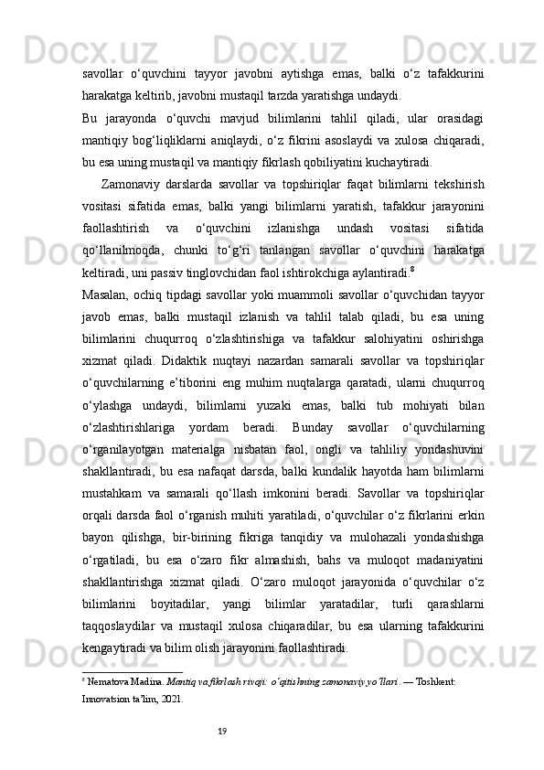 19savollar   o‘quvchini   tayyor   javobni   aytishga   emas,   balki   o‘z   tafakkurini
harakatga keltirib, javobni mustaqil tarzda yaratishga undaydi.
Bu   jarayonda   o‘quvchi   mavjud   bilimlarini   tahlil   qiladi,   ular   orasidagi
mantiqiy   bog‘liqliklarni   aniqlaydi,   o‘z   fikrini   asoslaydi   va   xulosa   chiqaradi,
bu esa uning mustaqil va mantiqiy fikrlash qobiliyatini kuchaytiradi.
Zamonaviy   darslarda   savollar   va   topshiriqlar   faqat   bilimlarni   tekshirish
vositasi   sifatida   emas,   balki   yangi   bilimlarni   yaratish,   tafakkur   jarayonini
faollashtirish   va   o‘quvchini   izlanishga   undash   vositasi   sifatida
qo‘llanilmoqda,   chunki   to‘g‘ri   tanlangan   savollar   o‘quvchini   harakatga
keltiradi, uni passiv tinglovchidan faol ishtirokchiga aylantiradi. 8
Masalan,  ochiq tipdagi  savollar yoki  muammoli savollar  o‘quvchidan tayyor
javob   emas,   balki   mustaqil   izlanish   va   tahlil   talab   qiladi,   bu   esa   uning
bilimlarini   chuqurroq   o‘zlashtirishiga   va   tafakkur   salohiyatini   oshirishga
xizmat   qiladi.   Didaktik   nuqtayi   nazardan   samarali   savollar   va   topshiriqlar
o‘quvchilarning   e’tiborini   eng   muhim   nuqtalarga   qaratadi,   ularni   chuqurroq
o‘ylashga   undaydi,   bilimlarni   yuzaki   emas,   balki   tub   mohiyati   bilan
o‘zlashtirishlariga   yordam   beradi.   Bunday   savollar   o‘quvchilarning
o‘rganilayotgan   materialga   nisbatan   faol,   ongli   va   tahliliy   yondashuvini
shakllantiradi,   bu   esa   nafaqat   darsda,   balki   kundalik   hayotda   ham   bilimlarni
mustahkam   va   samarali   qo‘llash   imkonini   beradi.   Savollar   va   topshiriqlar
orqali darsda faol o‘rganish muhiti yaratiladi, o‘quvchilar o‘z fikrlarini erkin
bayon   qilishga,   bir-birining   fikriga   tanqidiy   va   mulohazali   yondashishga
o‘rgatiladi,   bu   esa   o‘zaro   fikr   almashish,   bahs   va   muloqot   madaniyatini
shakllantirishga   xizmat   qiladi.   O‘zaro   muloqot   jarayonida   o‘quvchilar   o‘z
bilimlarini   boyitadilar,   yangi   bilimlar   yaratadilar,   turli   qarashlarni
taqqoslaydilar   va   mustaqil   xulosa   chiqaradilar,   bu   esa   ularning   tafakkurini
kengaytiradi va bilim olish jarayonini faollashtiradi.
8
  Nematova Madina.  Mantiq va fikrlash rivoji: o‘qitishning zamonaviy yo‘llari . — Toshkent: 
Innovatsion ta’lim, 2021.
