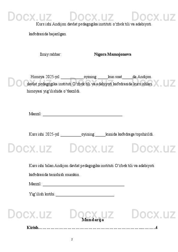 2        Kurs ishi Andijon davlat pedagogika instituti o zbek tili va adabiyotiʻ  
kafedrasida bajarilgan. 
 
Ilmiy rahbar:                                Nigora Mamajonova
 
     Himoya 2025-yil ___________oyining _____kun soat_____da Andijon 
davlat   pedagogika instituti O zbek tili va adabiyoti kafedrasida kurs ishlari 	
ʻ
himoyasi   yig‘ilishida o tkazildi. 	
ʻ
 
Manzil: ______________________________________ 
 
Kurs ishi 2025-yil __________oyining _____kunida kafedraga topshirildi. 
 
 
Kurs ishi bilan Andijon davlat pedagogika instituti O zbek tili va adabiyoti	
ʻ  
kafedrasida tanishish mumkin.  
Manzil: _______________________________________  
Yig‘ilish kotibi:____________________________ 
Mundarija
Kirish ………………………………………………………………..………..4 