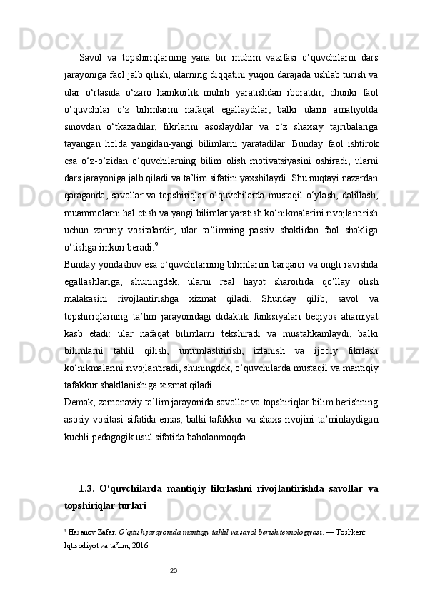 20Savol   va   topshiriqlarning   yana   bir   muhim   vazifasi   o‘quvchilarni   dars
jarayoniga faol jalb qilish, ularning diqqatini yuqori darajada ushlab turish va
ular   o‘rtasida   o‘zaro   hamkorlik   muhiti   yaratishdan   iboratdir,   chunki   faol
o‘quvchilar   o‘z   bilimlarini   nafaqat   egallaydilar,   balki   ularni   amaliyotda
sinovdan   o‘tkazadilar,   fikrlarini   asoslaydilar   va   o‘z   shaxsiy   tajribalariga
tayangan   holda   yangidan-yangi   bilimlarni   yaratadilar.   Bunday   faol   ishtirok
esa   o‘z-o‘zidan   o‘quvchilarning   bilim   olish   motivatsiyasini   oshiradi,   ularni
dars jarayoniga jalb qiladi va ta’lim sifatini yaxshilaydi. Shu nuqtayi nazardan
qaraganda,  savollar  va  topshiriqlar   o‘quvchilarda  mustaqil   o‘ylash,   dalillash,
muammolarni hal etish va yangi bilimlar yaratish ko‘nikmalarini rivojlantirish
uchun   zaruriy   vositalardir,   ular   ta’limning   passiv   shaklidan   faol   shakliga
o‘tishga imkon beradi. 9
Bunday yondashuv esa o‘quvchilarning bilimlarini barqaror va ongli ravishda
egallashlariga,   shuningdek,   ularni   real   hayot   sharoitida   qo‘llay   olish
malakasini   rivojlantirishga   xizmat   qiladi.   Shunday   qilib,   savol   va
topshiriqlarning   ta’lim   jarayonidagi   didaktik   funksiyalari   beqiyos   ahamiyat
kasb   etadi:   ular   nafaqat   bilimlarni   tekshiradi   va   mustahkamlaydi,   balki
bilimlarni   tahlil   qilish,   umumlashtirish,   izlanish   va   ijodiy   fikrlash
ko‘nikmalarini rivojlantiradi, shuningdek, o‘quvchilarda mustaqil va mantiqiy
tafakkur shakllanishiga xizmat qiladi.
Demak, zamonaviy ta’lim jarayonida savollar va topshiriqlar bilim berishning
asosiy vositasi  sifatida emas,  balki tafakkur va shaxs rivojini ta’minlaydigan
kuchli pedagogik usul sifatida baholanmoqda.
1.3.   O‘quvchilarda   mantiqiy   fikrlashni   rivojlantirishda   savollar   va
topshiriqlar turlari
9
  Hasanov Zafar.  O‘qitish jarayonida mantiqiy tahlil va savol berish texnologiyasi . — Toshkent: 
Iqtisodiyot va ta’lim, 2016 
