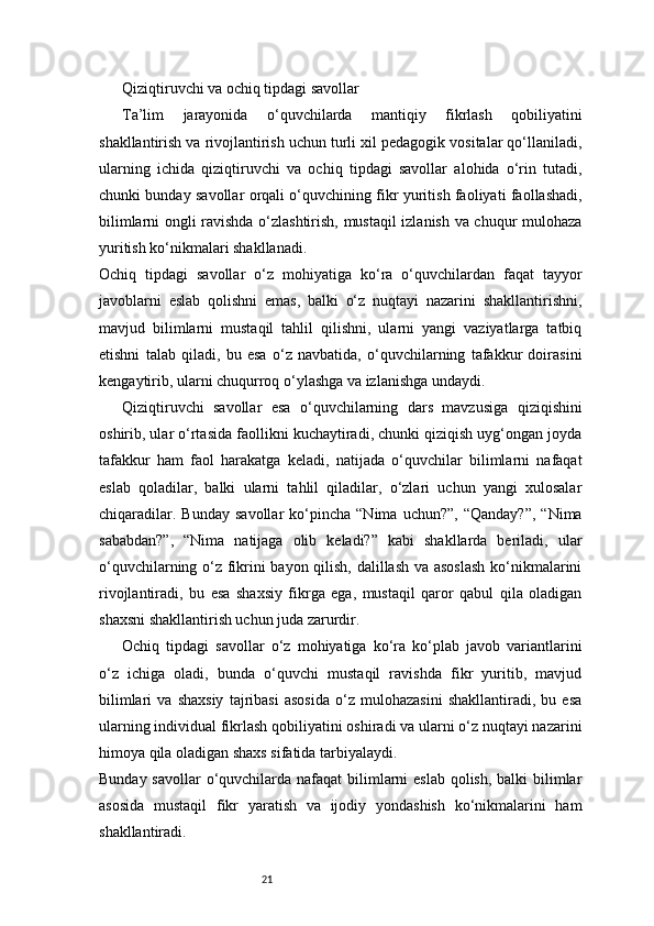 21Qiziqtiruvchi va ochiq tipdagi savollar
Ta’lim   jarayonida   o‘quvchilarda   mantiqiy   fikrlash   qobiliyatini
shakllantirish va rivojlantirish uchun turli xil pedagogik vositalar qo‘llaniladi,
ularning   ichida   qiziqtiruvchi   va   ochiq   tipdagi   savollar   alohida   o‘rin   tutadi,
chunki bunday savollar orqali o‘quvchining fikr yuritish faoliyati faollashadi,
bilimlarni ongli ravishda o‘zlashtirish, mustaqil izlanish va chuqur mulohaza
yuritish ko‘nikmalari shakllanadi.
Ochiq   tipdagi   savollar   o‘z   mohiyatiga   ko‘ra   o‘quvchilardan   faqat   tayyor
javoblarni   eslab   qolishni   emas,   balki   o‘z   nuqtayi   nazarini   shakllantirishni,
mavjud   bilimlarni   mustaqil   tahlil   qilishni,   ularni   yangi   vaziyatlarga   tatbiq
etishni   talab   qiladi,   bu   esa   o‘z   navbatida,   o‘quvchilarning   tafakkur   doirasini
kengaytirib, ularni chuqurroq o‘ylashga va izlanishga undaydi.
Qiziqtiruvchi   savollar   esa   o‘quvchilarning   dars   mavzusiga   qiziqishini
oshirib, ular o‘rtasida faollikni kuchaytiradi, chunki qiziqish uyg‘ongan joyda
tafakkur   ham   faol   harakatga   keladi,   natijada   o‘quvchilar   bilimlarni   nafaqat
eslab   qoladilar,   balki   ularni   tahlil   qiladilar,   o‘zlari   uchun   yangi   xulosalar
chiqaradilar.   Bunday   savollar   ko‘pincha   “Nima   uchun?”,   “Qanday?”,   “Nima
sababdan?”,   “Nima   natijaga   olib   keladi?”   kabi   shakllarda   beriladi,   ular
o‘quvchilarning o‘z fikrini bayon qilish, dalillash va asoslash ko‘nikmalarini
rivojlantiradi,   bu   esa   shaxsiy   fikrga   ega,   mustaqil   qaror   qabul   qila   oladigan
shaxsni shakllantirish uchun juda zarurdir.
Ochiq   tipdagi   savollar   o‘z   mohiyatiga   ko‘ra   ko‘plab   javob   variantlarini
o‘z   ichiga   oladi,   bunda   o‘quvchi   mustaqil   ravishda   fikr   yuritib,   mavjud
bilimlari   va   shaxsiy   tajribasi   asosida   o‘z   mulohazasini   shakllantiradi,   bu   esa
ularning individual fikrlash qobiliyatini oshiradi va ularni o‘z nuqtayi nazarini
himoya qila oladigan shaxs sifatida tarbiyalaydi.
Bunday savollar  o‘quvchilarda nafaqat  bilimlarni  eslab qolish, balki bilimlar
asosida   mustaqil   fikr   yaratish   va   ijodiy   yondashish   ko‘nikmalarini   ham
shakllantiradi.