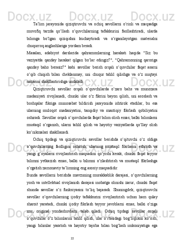 22Ta’lim   jarayonida   qiziqtiruvchi   va   ochiq   savollarni   o‘rinli   va   maqsadga
muvofiq   tarzda   qo‘llash   o‘quvchilarning   tafakkurini   faollashtiradi,   ularda
bilimga   bo‘lgan   qiziqishni   kuchaytiradi   va   o‘rganilayotgan   materialni
chuqurroq anglashlariga yordam beradi.
Masalan,   adabiyot   darslarida   qahramonlarning   harakati   haqida   "Siz   bu
vaziyatda   qanday   harakat   qilgan   bo‘lar   edingiz?",   "Qahramonning   qaroriga
qanday   baho   berasiz?"   kabi   savollar   berish   orqali   o‘quvchilar   faqat   asarni
o‘qib   chiqish   bilan   cheklanmay,   uni   chuqur   tahlil   qilishga   va   o‘z   nuqtayi
nazarini shakllantirishga undaladi.
Qiziqtiruvchi   savollar   orqali   o‘quvchilarda   o‘zaro   bahs   va   munozara
madaniyati   rivojlanadi,   chunki   ular   o‘z   fikrini   bayon   qilish,   uni   asoslash   va
boshqalar   fikriga   munosabat   bildirish   jarayonida   ishtirok   etadilar,   bu   esa
ularning   muloqot   madaniyatini,   tanqidiy   va   mantiqiy   fikrlash   qobiliyatini
oshiradi. Savollar orqali o‘quvchilarda faqat bilim olish emas, balki bilimlarni
mustaqil   o‘rganish,   ularni   tahlil   qilish   va   hayotiy   vaziyatlarda   qo‘llay   olish
ko‘nikmalari shakllanadi.
Ochiq   tipdagi   va   qiziqtiruvchi   savollar   berishda   o‘qituvchi   o‘z   oldiga
o‘quvchilarning   faolligini   oshirish,   ularning   mustaqil   fikrlarini   eshitish   va
yangi g‘oyalarni rivojlantirish maqsadini  qo‘yishi  kerak, chunki  faqat  tayyor
bilimni   yetkazish   emas,   balki   u   bilimni   o‘zlashtirish   va   mustaqil   fikrlashga
o‘rgatish zamonaviy ta’limning eng asosiy maqsadidir.
Bunda   savollarni   berishda   mavzuning   murakkablik   darajasi,   o‘quvchilarning
yosh  va  intellektual  rivojlanish  darajasi   inobatga  olinishi  zarur,  chunki   faqat
shunda   savollar   o‘z   funksiyasini   to‘liq   bajaradi.   Shuningdek,   qiziqtiruvchi
savollar   o‘quvchilarning   ijodiy   tafakkurini   rivojlantirish   uchun   ham   qulay
sharoit   yaratadi,   chunki   ijodiy   fikrlash   tayyor   javoblarni   emas,   balki   o‘ziga
xos,   original   yondashuvlarni   talab   qiladi.   Ochiq   tipdagi   savollar   orqali
o‘quvchilar   o‘z   bilimlarini   tahlil   qilish,   ular   o‘rtasidagi   bog‘liqlikni   ko‘rish,
yangi   bilimlar   yaratish   va   hayotiy   tajriba   bilan   bog‘lash   imkoniyatiga   ega