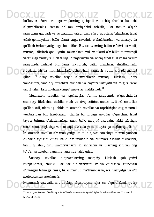 23bo‘ladilar.   Savol   va   topshiriqlarning   qiziqarli   va   ochiq   shaklda   berilishi
o‘quvchilarning   darsga   bo‘lgan   qiziqishini   oshirib,   ular   uchun   o‘qish
jarayonini qiziqarli va sermazmun qiladi, natijada o‘quvchilar bilimlarni faqat
eslab   qolmaydilar,   balki   ularni   ongli   ravishda   o‘zlashtiradilar   va   amaliyotda
qo‘llash   imkoniyatiga   ega   bo‘ladilar.  Bu   esa   ularning   bilim   sifatini   oshiradi,
mustaqil fikrlash qobiliyatini mustahkamlaydi va ularni o‘z bilimini mustaqil
yaratishga undaydi. Shu tariqa, qiziqtiruvchi  va  ochiq tipdagi  savollar  ta’lim
jarayonida   nafaqat   bilimlarni   tekshirish,   balki   bilimlarni   shakllantirish,
rivojlantirish   va   mustahkamlash   uchun   ham   samarali   vosita   sifatida   xizmat
qiladi.   Bunday   savollar   orqali   o‘quvchilarda   mustaqil   fikrlash,   ijodiy
yondashuv,   tanqidiy   mulohaza   yuritish   va   hayotiy   vaziyatlarda   to‘g‘ri   qaror
qabul qilish kabi muhim kompetensiyalar shakllanadi. 10
Muammoli   savollar   va   topshiriqlar   Ta’lim   jarayonida   o‘quvchilarda
mantiqiy   fikrlashni   shakllantirish   va   rivojlantirish   uchun   turli   xil   metodlar
qo‘llaniladi,   ularning   ichida   muammoli   savollar   va  topshiriqlar   eng   samarali
vositalardan   biri   hisoblanadi,   chunki   bu   turdagi   savollar   o‘quvchini   faqat
tayyor   bilimni   o‘zlashtirishga   emas,   balki   mavjud   vaziyatni   tahlil   qilishga,
muammoni anglashga va mustaqil ravishda yechim topishga majbur qiladi.
Muammoli   savollar  o‘z  mohiyatiga  ko‘ra,  o‘quvchidan faqat   bilimni   yoddan
chiqarib   aytishni   emas,   balki   o‘z   tafakkuri   va   bilimlari   asosida   fikrlashni,
tahlil   qilishni,   turli   imkoniyatlarni   solishtirishni   va   ularning   ichidan   eng
to‘g‘ri va maqbul variantni tanlashni talab qiladi.
Bunday   savollar   o‘quvchilarning   tanqidiy   fikrlash   qobiliyatini
rivojlantiradi,   chunki   ular   har   bir   vaziyatni   ko‘rib   chiqishda   shunchaki
o‘rgangan bilimiga emas, balki mavjud ma’lumotlarga, real vaziyatga va o‘z
mulohazasiga asoslanadi.
Muammoli vaziyatlarni o‘z ichiga olgan topshiriqlar esa o‘quvchilarda ijodiy
10
  Hamroyev Anvar.  Boshlang‘ich ta’limda muammoli topshiriqlar tuzish usullari . — Toshkent: 
Ma’rifat, 2020.
