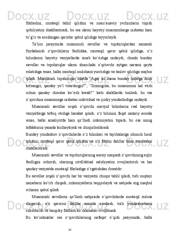 24fikrlashni,   mustaqil   tahlil   qilishni   va   noan’anaviy   yechimlarni   topish
qobiliyatini shakllantiradi, bu esa ularni hayotiy muammolarga nisbatan ham
to‘g‘ri va asoslangan qarorlar qabul qilishga tayyorlaydi.
Ta’lim   jarayonida   muammoli   savollar   va   topshiriqlardan   samarali
foydalanish   o‘quvchilarni   faollikka,   mustaqil   qaror   qabul   qilishga,   o‘z
bilimlarini   hayotiy   vaziyatlarda   sinab   ko‘rishga   undaydi,   chunki   bunday
savollar   va   topshiriqlar   ularni   shunchaki   o‘qituvchi   aytgan   narsani   qayta
eslatishga emas, balki mustaqil mulohaza yuritishga va tanlov qilishga majbur
qiladi.   Muammoli   topshiriqlar   odatda   “Agar   siz   mana   bunday   holatga   duch
kelsangiz,   qanday   yo‘l   tutardingiz?”,   “Sizningcha,   bu   muammoni   hal   etish
uchun   qanday   choralar   ko‘rish   kerak?”   kabi   shakllarda   tuziladi,   bu   esa
o‘quvchini muammoga nisbatan individual va ijodiy yondashishga undaydi.
Muammoli   savollar   orqali   o‘quvchi   mavjud   bilimlarini   real   hayotiy
vaziyatlarga   tatbiq   etishga   harakat   qiladi,   o‘z   bilimini   faqat   nazariy   asosda
emas,   balki   amaliyotda   ham   qo‘llash   imkoniyatini   topadi,   bu   esa   uning
tafakkurini yanada kuchaytiradi va chuqurlashtiradi.
Bunday  yondashuv  o‘quvchilarda   o‘z  bilimlari   va  tajribalariga  ishonch   hosil
qilishni,   mustaqil   qaror   qabul   qilishni   va   o‘z   fikrini   dalillar   bilan   asoslashni
shakllantiradi.
Muammoli savollar va topshiriqlarning asosiy maqsadi o‘quvchining aqliy
faolligini   oshirish,   ularning   intellektual   salohiyatini   rivojlantirish   va   har
qanday vaziyatda mustaqil fikrlashga o‘rgatishdan iboratdir.
Bu savollar orqali o‘quvchi har bir vaziyatni chuqur tahlil qiladi, turli nuqtayi
nazarlarni  ko‘rib chiqadi, imkoniyatlarni  taqqoslaydi  va natijada eng maqbul
echimni qabul qiladi.
Muammoli   savollarni   qo‘llash   natijasida   o‘quvchilarda   mustaqil   xulosa
chiqarish,   o‘z   qarorini   dalillar   asosida   asoslash,   turli   yondashuvlarni
solishtirish va tanqidiy fikrlash ko‘nikmalari rivojlanadi.
Bu   ko‘nikmalar   esa   o‘quvchilarning   nafaqat   o‘qish   jarayonida,   balki