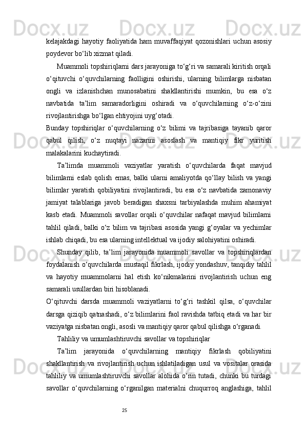 25kelajakdagi   hayotiy   faoliyatida   ham   muvaffaqiyat   qozonishlari   uchun   asosiy
poydevor bo‘lib xizmat qiladi.
Muammoli topshiriqlarni dars jarayoniga to‘g‘ri va samarali kiritish orqali
o‘qituvchi   o‘quvchilarning   faolligini   oshirishi,   ularning   bilimlarga   nisbatan
ongli   va   izlanishchan   munosabatini   shakllantirishi   mumkin,   bu   esa   o‘z
navbatida   ta’lim   samaradorligini   oshiradi   va   o‘quvchilarning   o‘z-o‘zini
rivojlantirishga bo‘lgan ehtiyojini uyg‘otadi.
Bunday   topshiriqlar   o‘quvchilarning   o‘z   bilimi   va   tajribasiga   tayanib   qaror
qabul   qilish,   o‘z   nuqtayi   nazarini   asoslash   va   mantiqiy   fikr   yuritish
malakalarini kuchaytiradi.
Ta’limda   muammoli   vaziyatlar   yaratish   o‘quvchilarda   faqat   mavjud
bilimlarni   eslab   qolish   emas,   balki   ularni   amaliyotda   qo‘llay   bilish   va   yangi
bilimlar   yaratish   qobiliyatini   rivojlantiradi,   bu   esa   o‘z   navbatida   zamonaviy
jamiyat   talablariga   javob   beradigan   shaxsni   tarbiyalashda   muhim   ahamiyat
kasb   etadi.   Muammoli   savollar   orqali   o‘quvchilar   nafaqat   mavjud   bilimlarni
tahlil  qiladi,  balki  o‘z bilim  va tajribasi  asosida  yangi  g‘oyalar  va yechimlar
ishlab chiqadi, bu esa ularning intellektual va ijodiy salohiyatini oshiradi.
Shunday   qilib,   ta’lim   jarayonida   muammoli   savollar   va   topshiriqlardan
foydalanish o‘quvchilarda mustaqil fikrlash, ijodiy yondashuv, tanqidiy tahlil
va   hayotiy   muammolarni   hal   etish   ko‘nikmalarini   rivojlantirish   uchun   eng
samarali usullardan biri hisoblanadi.
O‘qituvchi   darsda   muammoli   vaziyatlarni   to‘g‘ri   tashkil   qilsa,   o‘quvchilar
darsga qiziqib qatnashadi, o‘z bilimlarini faol ravishda tatbiq etadi va har bir
vaziyatga nisbatan ongli, asosli va mantiqiy qaror qabul qilishga o‘rganadi.
Tahliliy va umumlashtiruvchi savollar va topshiriqlar
Ta’lim   jarayonida   o‘quvchilarning   mantiqiy   fikrlash   qobiliyatini
shakllantirish   va   rivojlantirish   uchun   ishlatiladigan   usul   va   vositalar   orasida
tahliliy  va  umumlashtiruvchi   savollar   alohida  o‘rin  tutadi,  chunki  bu  turdagi
savollar   o‘quvchilarning   o‘rganilgan   materialni   chuqurroq   anglashiga,   tahlil