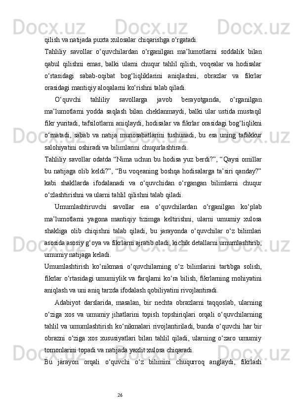 26qilish va natijada puxta xulosalar chiqarishga o‘rgatadi.
Tahliliy   savollar   o‘quvchilardan   o‘rganilgan   ma’lumotlarni   soddalik   bilan
qabul   qilishni   emas,   balki   ularni   chuqur   tahlil   qilish,   voqealar   va   hodisalar
o‘rtasidagi   sabab-oqibat   bog‘liqliklarini   aniqlashni,   obrazlar   va   fikrlar
orasidagi mantiqiy aloqalarni ko‘rishni talab qiladi.
O‘quvchi   tahliliy   savollarga   javob   berayotganda,   o‘rganilgan
ma’lumotlarni   yodda   saqlash   bilan   cheklanmaydi,   balki   ular   ustida   mustaqil
fikr yuritadi, tafsilotlarni aniqlaydi, hodisalar va fikrlar orasidagi bog‘liqlikni
o‘rnatadi,   sabab   va   natija   munosabatlarini   tushunadi,   bu   esa   uning   tafakkur
salohiyatini oshiradi va bilimlarini chuqurlashtiradi.
Tahliliy savollar odatda “Nima uchun bu hodisa yuz berdi?”, “Qaysi  omillar
bu  natijaga  olib  keldi?”,  “Bu   voqeaning  boshqa   hodisalarga  ta’siri   qanday?”
kabi   shakllarda   ifodalanadi   va   o‘quvchidan   o‘rgangan   bilimlarni   chuqur
o‘zlashtirishni va ularni tahlil qilishni talab qiladi.
Umumlashtiruvchi   savollar   esa   o‘quvchilardan   o‘rganilgan   ko‘plab
ma’lumotlarni   yagona   mantiqiy   tizimga   keltirishni,   ularni   umumiy   xulosa
shakliga   olib   chiqishni   talab   qiladi,   bu   jarayonda   o‘quvchilar   o‘z   bilimlari
asosida asosiy g‘oya va fikrlarni ajratib oladi, kichik detallarni umumlashtirib,
umumiy natijaga keladi.
Umumlashtirish   ko‘nikmasi   o‘quvchilarning   o‘z   bilimlarini   tartibga   solish,
fikrlar o‘rtasidagi umumiylik va farqlarni ko‘ra bilish, fikrlarning mohiyatini
aniqlash va uni aniq tarzda ifodalash qobiliyatini rivojlantiradi.
Adabiyot   darslarida,   masalan,   bir   nechta   obrazlarni   taqqoslab,   ularning
o‘ziga   xos   va   umumiy   jihatlarini   topish   topshiriqlari   orqali   o‘quvchilarning
tahlil va umumlashtirish ko‘nikmalari rivojlantiriladi, bunda o‘quvchi har bir
obrazni   o‘ziga   xos   xususiyatlari   bilan   tahlil   qiladi,   ularning   o‘zaro   umumiy
tomonlarini topadi va natijada yaxlit xulosa chiqaradi.
Bu   jarayon   orqali   o‘quvchi   o‘z   bilimini   chuqurroq   anglaydi,   fikrlash 