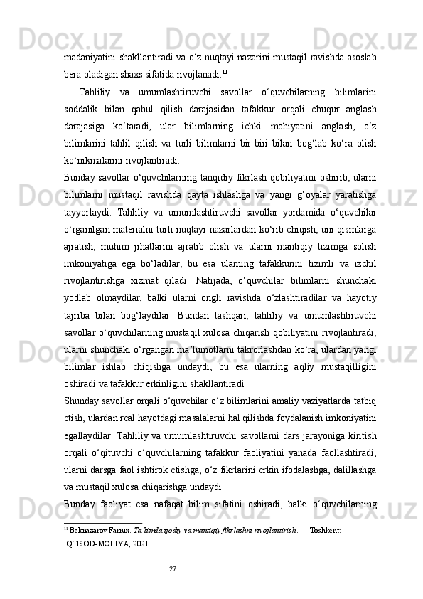 27madaniyatini shakllantiradi va o‘z nuqtayi nazarini mustaqil ravishda asoslab
bera oladigan shaxs sifatida rivojlanadi. 11
Tahliliy   va   umumlashtiruvchi   savollar   o‘quvchilarning   bilimlarini
soddalik   bilan   qabul   qilish   darajasidan   tafakkur   orqali   chuqur   anglash
darajasiga   ko‘taradi,   ular   bilimlarning   ichki   mohiyatini   anglash,   o‘z
bilimlarini   tahlil   qilish   va   turli   bilimlarni   bir-biri   bilan   bog‘lab   ko‘ra   olish
ko‘nikmalarini rivojlantiradi.
Bunday savollar  o‘quvchilarning tanqidiy fikrlash qobiliyatini  oshirib, ularni
bilimlarni   mustaqil   ravishda   qayta   ishlashga   va   yangi   g‘oyalar   yaratishga
tayyorlaydi.   Tahliliy   va   umumlashtiruvchi   savollar   yordamida   o‘quvchilar
o‘rganilgan materialni turli nuqtayi nazarlardan ko‘rib chiqish, uni qismlarga
ajratish,   muhim   jihatlarini   ajratib   olish   va   ularni   mantiqiy   tizimga   solish
imkoniyatiga   ega   bo‘ladilar,   bu   esa   ularning   tafakkurini   tizimli   va   izchil
rivojlantirishga   xizmat   qiladi.   Natijada,   o‘quvchilar   bilimlarni   shunchaki
yodlab   olmaydilar,   balki   ularni   ongli   ravishda   o‘zlashtiradilar   va   hayotiy
tajriba   bilan   bog‘laydilar.   Bundan   tashqari,   tahliliy   va   umumlashtiruvchi
savollar  o‘quvchilarning mustaqil  xulosa chiqarish qobiliyatini  rivojlantiradi,
ularni shunchaki o‘rgangan ma’lumotlarni takrorlashdan ko‘ra, ulardan yangi
bilimlar   ishlab   chiqishga   undaydi,   bu   esa   ularning   aqliy   mustaqilligini
oshiradi va tafakkur erkinligini shakllantiradi.
Shunday savollar orqali o‘quvchilar o‘z bilimlarini amaliy vaziyatlarda tatbiq
etish, ulardan real hayotdagi masalalarni hal qilishda foydalanish imkoniyatini
egallaydilar. Tahliliy va umumlashtiruvchi  savollarni  dars jarayoniga kiritish
orqali   o‘qituvchi   o‘quvchilarning   tafakkur   faoliyatini   yanada   faollashtiradi,
ularni darsga faol ishtirok etishga, o‘z fikrlarini erkin ifodalashga, dalillashga
va mustaqil xulosa chiqarishga undaydi.
Bunday   faoliyat   esa   nafaqat   bilim   sifatini   oshiradi,   balki   o‘quvchilarning
11
  Beknazarov Farrux.  Ta’limda ijodiy va mantiqiy fikrlashni rivojlantirish . — Toshkent: 
IQTISOD-MOLIYA, 2021. 