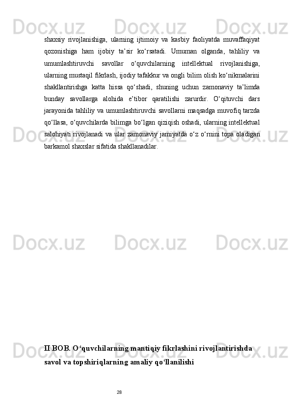 28shaxsiy   rivojlanishiga,   ularning   ijtimoiy   va   kasbiy   faoliyatda   muvaffaqiyat
qozonishiga   ham   ijobiy   ta’sir   ko‘rsatadi.   Umuman   olganda,   tahliliy   va
umumlashtiruvchi   savollar   o‘quvchilarning   intellektual   rivojlanishiga,
ularning mustaqil fikrlash, ijodiy tafakkur va ongli bilim olish ko‘nikmalarini
shakllantirishga   katta   hissa   qo‘shadi,   shuning   uchun   zamonaviy   ta’limda
bunday   savollarga   alohida   e’tibor   qaratilishi   zarurdir.   O‘qituvchi   dars
jarayonida tahliliy va umumlashtiruvchi savollarni maqsadga muvofiq tarzda
qo‘llasa,   o‘quvchilarda  bilimga  bo‘lgan  qiziqish  oshadi,  ularning intellektual
salohiyati  rivojlanadi   va  ular   zamonaviy  jamiyatda  o‘z  o‘rnini   topa  oladigan
barkamol shaxslar sifatida shakllanadilar.
II BOB. O‘quvchilarning mantiqiy fikrlashini rivojlantirishda 
savol va topshiriqlarning amaliy qo‘llanilishi