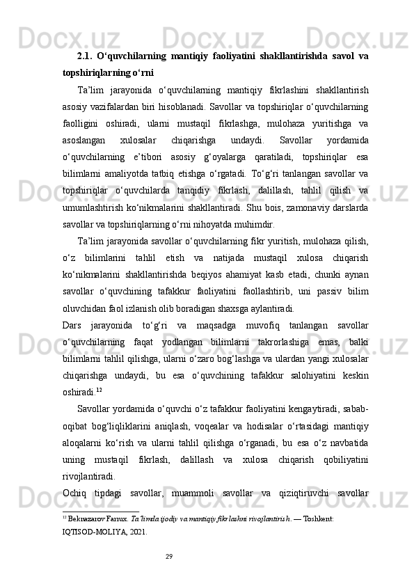 292.1.   O‘quvchilarning   mantiqiy   faoliyatini   shakllantirishda   savol   va
topshiriqlarning o‘rni
Ta’lim   jarayonida   o‘quvchilarning   mantiqiy   fikrlashini   shakllantirish
asosiy  vazifalardan biri  hisoblanadi.  Savollar  va topshiriqlar  o‘quvchilarning
faolligini   oshiradi,   ularni   mustaqil   fikrlashga,   mulohaza   yuritishga   va
asoslangan   xulosalar   chiqarishga   undaydi.   Savollar   yordamida
o‘quvchilarning   e’tibori   asosiy   g‘oyalarga   qaratiladi,   topshiriqlar   esa
bilimlarni   amaliyotda   tatbiq   etishga   o‘rgatadi.   To‘g‘ri   tanlangan   savollar   va
topshiriqlar   o‘quvchilarda   tanqidiy   fikrlash,   dalillash,   tahlil   qilish   va
umumlashtirish ko‘nikmalarini shakllantiradi. Shu bois, zamonaviy darslarda
savollar va topshiriqlarning o‘rni nihoyatda muhimdir.
Ta’lim jarayonida savollar o‘quvchilarning fikr yuritish, mulohaza qilish,
o‘z   bilimlarini   tahlil   etish   va   natijada   mustaqil   xulosa   chiqarish
ko‘nikmalarini   shakllantirishda   beqiyos   ahamiyat   kasb   etadi,   chunki   aynan
savollar   o‘quvchining   tafakkur   faoliyatini   faollashtirib,   uni   passiv   bilim
oluvchidan faol izlanish olib boradigan shaxsga aylantiradi.
Dars   jarayonida   to‘g‘ri   va   maqsadga   muvofiq   tanlangan   savollar
o‘quvchilarning   faqat   yodlangan   bilimlarni   takrorlashiga   emas,   balki
bilimlarni tahlil qilishga, ularni o‘zaro bog‘lashga va ulardan yangi xulosalar
chiqarishga   undaydi,   bu   esa   o‘quvchining   tafakkur   salohiyatini   keskin
oshiradi. 12
Savollar yordamida o‘quvchi o‘z tafakkur faoliyatini kengaytiradi, sabab-
oqibat   bog‘liqliklarini   aniqlash,   voqealar   va   hodisalar   o‘rtasidagi   mantiqiy
aloqalarni   ko‘rish   va   ularni   tahlil   qilishga   o‘rganadi,   bu   esa   o‘z   navbatida
uning   mustaqil   fikrlash,   dalillash   va   xulosa   chiqarish   qobiliyatini
rivojlantiradi.
Ochiq   tipdagi   savollar,   muammoli   savollar   va   qiziqtiruvchi   savollar
12
  Beknazarov Farrux.  Ta’limda ijodiy va mantiqiy fikrlashni rivojlantirish . — Toshkent: 
IQTISOD-MOLIYA, 2021.