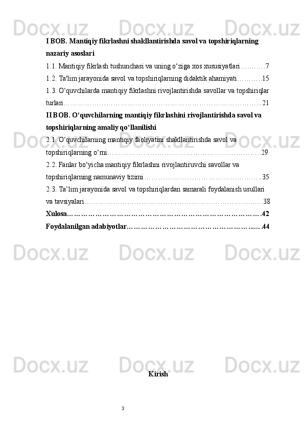3I BOB. Mantiqiy fikrlashni shakllantirishda savol va topshiriqlarning 
nazariy asoslari
1.1. Mantiqiy fikrlash tushunchasi va uning o‘ziga xos xususiyatlari ….…….7
1.2. Ta'lim jarayonida savol va topshiriqlarning didaktik ahamiyati ………..15
1.3. O‘quvchilarda mantiqiy fikrlashni rivojlantirishda savollar va topshiriqlar
turlari ………………………………………………………………………...21
II BOB. O‘quvchilarning mantiqiy fikrlashini rivojlantirishda savol va 
topshiriqlarning amaliy qo‘llanilishi
2.1. O‘quvchilarning mantiqiy faoliyatini shakllantirishda savol va 
topshiriqlarning o‘rni ………………………………………………………..29
2.2. Fanlar bo‘yicha mantiqiy fikrlashni rivojlantiruvchi savollar va 
topshiriqlarning namunaviy tizimi …………………………………………..35
2.3. Ta’lim jarayonida savol va topshiriqlardan samarali foydalanish usullari 
va tavsiyalari ……………………………………………………………...….38
Xulosa ……………………………………………………………………….42
Foydalanilgan adabiyotlar ……………………………………………...….44
Kirish