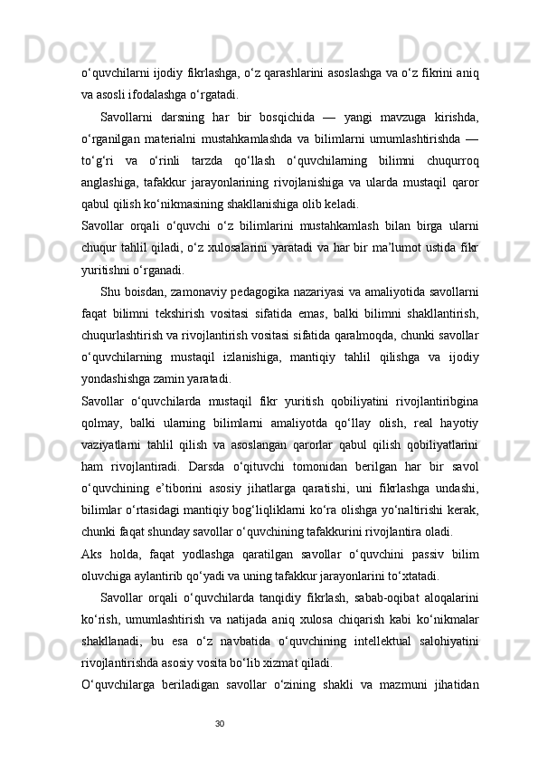 30o‘quvchilarni ijodiy fikrlashga, o‘z qarashlarini asoslashga va o‘z fikrini aniq
va asosli ifodalashga o‘rgatadi.
Savollarni   darsning   har   bir   bosqichida   —   yangi   mavzuga   kirishda,
o‘rganilgan   materialni   mustahkamlashda   va   bilimlarni   umumlashtirishda   —
to‘g‘ri   va   o‘rinli   tarzda   qo‘llash   o‘quvchilarning   bilimni   chuqurroq
anglashiga,   tafakkur   jarayonlarining   rivojlanishiga   va   ularda   mustaqil   qaror
qabul qilish ko‘nikmasining shakllanishiga olib keladi.
Savollar   orqali   o‘quvchi   o‘z   bilimlarini   mustahkamlash   bilan   birga   ularni
chuqur tahlil  qiladi, o‘z xulosalarini  yaratadi  va har bir  ma’lumot ustida fikr
yuritishni o‘rganadi.
Shu boisdan, zamonaviy pedagogika nazariyasi  va amaliyotida savollarni
faqat   bilimni   tekshirish   vositasi   sifatida   emas,   balki   bilimni   shakllantirish,
chuqurlashtirish va rivojlantirish vositasi sifatida qaralmoqda, chunki savollar
o‘quvchilarning   mustaqil   izlanishiga,   mantiqiy   tahlil   qilishga   va   ijodiy
yondashishga zamin yaratadi.
Savollar   o‘quvchilarda   mustaqil   fikr   yuritish   qobiliyatini   rivojlantiribgina
qolmay,   balki   ularning   bilimlarni   amaliyotda   qo‘llay   olish,   real   hayotiy
vaziyatlarni   tahlil   qilish   va   asoslangan   qarorlar   qabul   qilish   qobiliyatlarini
ham   rivojlantiradi.   Darsda   o‘qituvchi   tomonidan   berilgan   har   bir   savol
o‘quvchining   e’tiborini   asosiy   jihatlarga   qaratishi,   uni   fikrlashga   undashi,
bilimlar o‘rtasidagi mantiqiy bog‘liqliklarni ko‘ra olishga yo‘naltirishi kerak,
chunki faqat shunday savollar o‘quvchining tafakkurini rivojlantira oladi.
Aks   holda,   faqat   yodlashga   qaratilgan   savollar   o‘quvchini   passiv   bilim
oluvchiga aylantirib qo‘yadi va uning tafakkur jarayonlarini to‘xtatadi.
Savollar   orqali   o‘quvchilarda   tanqidiy   fikrlash,   sabab-oqibat   aloqalarini
ko‘rish,   umumlashtirish   va   natijada   aniq   xulosa   chiqarish   kabi   ko‘nikmalar
shakllanadi,   bu   esa   o‘z   navbatida   o‘quvchining   intellektual   salohiyatini
rivojlantirishda asosiy vosita bo‘lib xizmat qiladi.
O‘quvchilarga   beriladigan   savollar   o‘zining   shakli   va   mazmuni   jihatidan