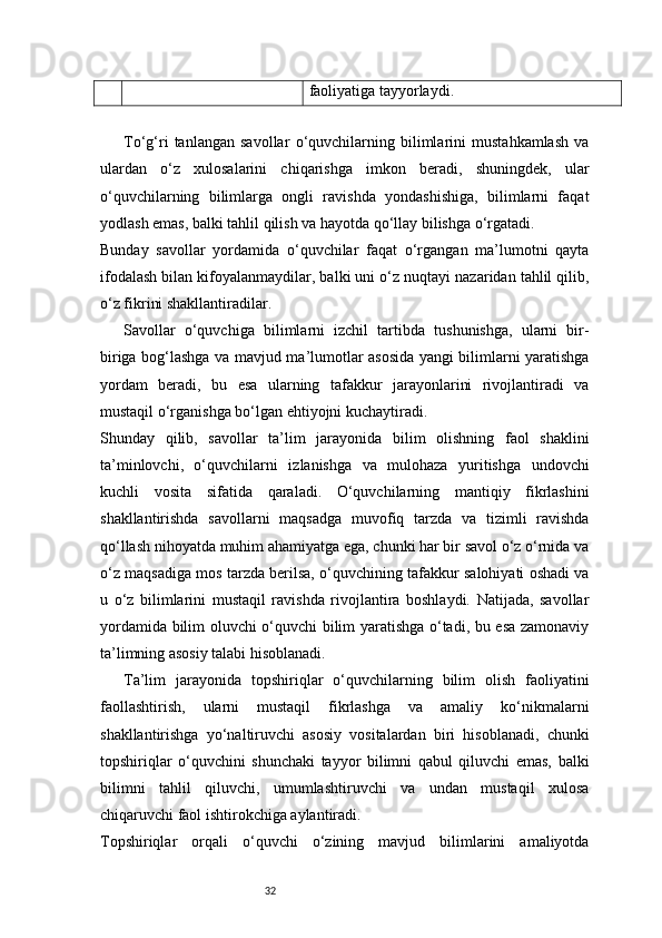 32 faoliyatiga tayyorlaydi.
To‘g‘ri   tanlangan   savollar   o‘quvchilarning   bilimlarini   mustahkamlash   va
ulardan   o‘z   xulosalarini   chiqarishga   imkon   beradi,   shuningdek,   ular
o‘quvchilarning   bilimlarga   ongli   ravishda   yondashishiga,   bilimlarni   faqat
yodlash emas, balki tahlil qilish va hayotda qo‘llay bilishga o‘rgatadi.
Bunday   savollar   yordamida   o‘quvchilar   faqat   o‘rgangan   ma’lumotni   qayta
ifodalash bilan kifoyalanmaydilar, balki uni o‘z nuqtayi nazaridan tahlil qilib,
o‘z fikrini shakllantiradilar.
Savollar   o‘quvchiga   bilimlarni   izchil   tartibda   tushunishga,   ularni   bir-
biriga bog‘lashga va mavjud ma’lumotlar asosida yangi bilimlarni yaratishga
yordam   beradi,   bu   esa   ularning   tafakkur   jarayonlarini   rivojlantiradi   va
mustaqil o‘rganishga bo‘lgan ehtiyojni kuchaytiradi.
Shunday   qilib,   savollar   ta’lim   jarayonida   bilim   olishning   faol   shaklini
ta’minlovchi,   o‘quvchilarni   izlanishga   va   mulohaza   yuritishga   undovchi
kuchli   vosita   sifatida   qaraladi.   O‘quvchilarning   mantiqiy   fikrlashini
shakllantirishda   savollarni   maqsadga   muvofiq   tarzda   va   tizimli   ravishda
qo‘llash nihoyatda muhim ahamiyatga ega, chunki har bir savol o‘z o‘rnida va
o‘z maqsadiga mos tarzda berilsa, o‘quvchining tafakkur salohiyati oshadi va
u   o‘z   bilimlarini   mustaqil   ravishda   rivojlantira   boshlaydi.   Natijada,   savollar
yordamida bilim oluvchi o‘quvchi bilim yaratishga o‘tadi, bu esa zamonaviy
ta’limning asosiy talabi hisoblanadi.
Ta’lim   jarayonida   topshiriqlar   o‘quvchilarning   bilim   olish   faoliyatini
faollashtirish,   ularni   mustaqil   fikrlashga   va   amaliy   ko‘nikmalarni
shakllantirishga   yo‘naltiruvchi   asosiy   vositalardan   biri   hisoblanadi,   chunki
topshiriqlar   o‘quvchini   shunchaki   tayyor   bilimni   qabul   qiluvchi   emas,   balki
bilimni   tahlil   qiluvchi,   umumlashtiruvchi   va   undan   mustaqil   xulosa
chiqaruvchi faol ishtirokchiga aylantiradi.
Topshiriqlar   orqali   o‘quvchi   o‘zining   mavjud   bilimlarini   amaliyotda