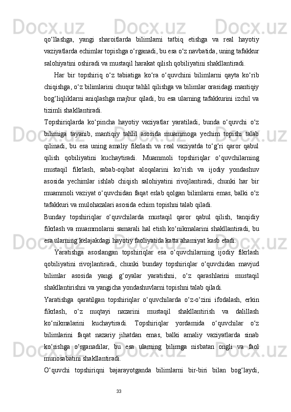 33qo‘llashga,   yangi   sharoitlarda   bilimlarni   tatbiq   etishga   va   real   hayotiy
vaziyatlarda echimlar topishga o‘rganadi, bu esa o‘z navbatida, uning tafakkur
salohiyatini oshiradi va mustaqil harakat qilish qobiliyatini shakllantiradi.
Har   bir   topshiriq   o‘z   tabiatiga   ko‘ra   o‘quvchini   bilimlarni   qayta   ko‘rib
chiqishga, o‘z bilimlarini chuqur tahlil qilishga va bilimlar orasidagi mantiqiy
bog‘liqliklarni aniqlashga majbur qiladi, bu esa ularning tafakkurini izchil va
tizimli shakllantiradi.
Topshiriqlarda   ko‘pincha   hayotiy   vaziyatlar   yaratiladi,   bunda   o‘quvchi   o‘z
bilimiga   tayanib,   mantiqiy   tahlil   asosida   muammoga   yechim   topishi   talab
qilinadi,   bu   esa   uning   amaliy   fikrlash   va   real   vaziyatda   to‘g‘ri   qaror   qabul
qilish   qobiliyatini   kuchaytiradi.   Muammoli   topshiriqlar   o‘quvchilarning
mustaqil   fikrlash,   sabab-oqibat   aloqalarini   ko‘rish   va   ijodiy   yondashuv
asosida   yechimlar   ishlab   chiqish   salohiyatini   rivojlantiradi,   chunki   har   bir
muammoli vaziyat o‘quvchidan faqat eslab qolgan bilimlarni emas, balki o‘z
tafakkuri va mulohazalari asosida echim topishni talab qiladi.
Bunday   topshiriqlar   o‘quvchilarda   mustaqil   qaror   qabul   qilish,   tanqidiy
fikrlash va muammolarni samarali hal  etish ko‘nikmalarini shakllantiradi, bu
esa ularning kelajakdagi hayotiy faoliyatida katta ahamiyat kasb etadi.
Yaratishga   asoslangan   topshiriqlar   esa   o‘quvchilarning   ijodiy   fikrlash
qobiliyatini   rivojlantiradi,   chunki   bunday   topshiriqlar   o‘quvchidan   mavjud
bilimlar   asosida   yangi   g‘oyalar   yaratishni,   o‘z   qarashlarini   mustaqil
shakllantirishni va yangicha yondashuvlarni topishni talab qiladi.
Yaratishga   qaratilgan   topshiriqlar   o‘quvchilarda   o‘z-o‘zini   ifodalash,   erkin
fikrlash,   o‘z   nuqtayi   nazarini   mustaqil   shakllantirish   va   dalillash
ko‘nikmalarini   kuchaytiradi.   Topshiriqlar   yordamida   o‘quvchilar   o‘z
bilimlarini   faqat   nazariy   jihatdan   emas,   balki   amaliy   vaziyatlarda   sinab
ko‘rishga   o‘rganadilar,   bu   esa   ularning   bilimga   nisbatan   ongli   va   faol
munosabatini shakllantiradi.
O‘quvchi   topshiriqni   bajarayotganda   bilimlarni   bir-biri   bilan   bog‘laydi,