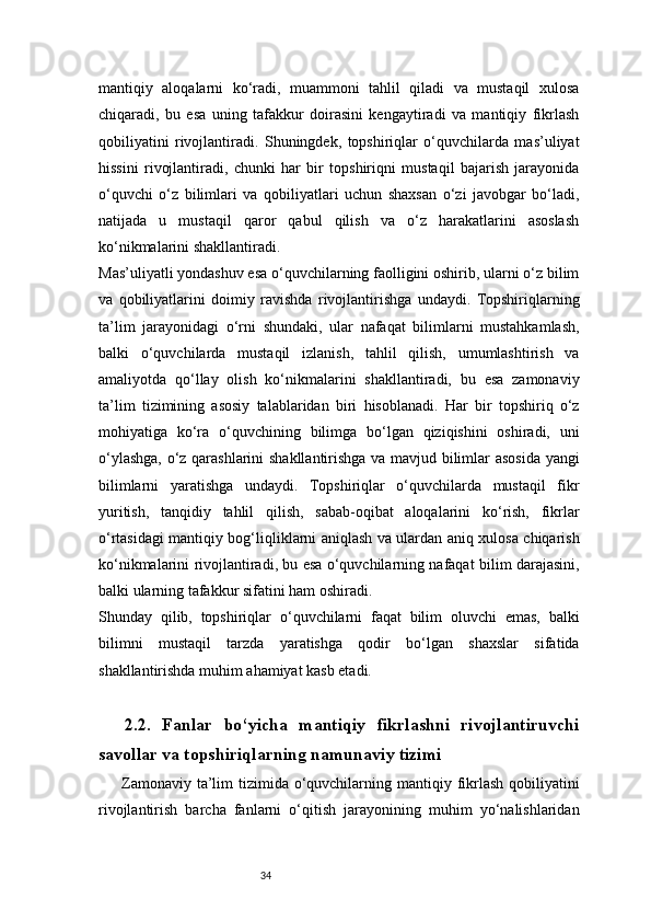 34mantiqiy   aloqalarni   ko‘radi,   muammoni   tahlil   qiladi   va   mustaqil   xulosa
chiqaradi,   bu   esa   uning   tafakkur   doirasini   kengaytiradi   va   mantiqiy   fikrlash
qobiliyatini   rivojlantiradi.   Shuningdek,   topshiriqlar   o‘quvchilarda   mas’uliyat
hissini   rivojlantiradi,   chunki   har   bir   topshiriqni   mustaqil   bajarish   jarayonida
o‘quvchi   o‘z   bilimlari   va   qobiliyatlari   uchun   shaxsan   o‘zi   javobgar   bo‘ladi,
natijada   u   mustaqil   qaror   qabul   qilish   va   o‘z   harakatlarini   asoslash
ko‘nikmalarini shakllantiradi.
Mas’uliyatli yondashuv esa o‘quvchilarning faolligini oshirib, ularni o‘z bilim
va   qobiliyatlarini   doimiy   ravishda   rivojlantirishga   undaydi.   Topshiriqlarning
ta’lim   jarayonidagi   o‘rni   shundaki,   ular   nafaqat   bilimlarni   mustahkamlash,
balki   o‘quvchilarda   mustaqil   izlanish,   tahlil   qilish,   umumlashtirish   va
amaliyotda   qo‘llay   olish   ko‘nikmalarini   shakllantiradi,   bu   esa   zamonaviy
ta’lim   tizimining   asosiy   talablaridan   biri   hisoblanadi.   Har   bir   topshiriq   o‘z
mohiyatiga   ko‘ra   o‘quvchining   bilimga   bo‘lgan   qiziqishini   oshiradi,   uni
o‘ylashga, o‘z qarashlarini shakllantirishga va mavjud bilimlar asosida yangi
bilimlarni   yaratishga   undaydi.   Topshiriqlar   o‘quvchilarda   mustaqil   fikr
yuritish,   tanqidiy   tahlil   qilish,   sabab-oqibat   aloqalarini   ko‘rish,   fikrlar
o‘rtasidagi mantiqiy bog‘liqliklarni aniqlash va ulardan aniq xulosa chiqarish
ko‘nikmalarini rivojlantiradi, bu esa o‘quvchilarning nafaqat bilim darajasini,
balki ularning tafakkur sifatini ham oshiradi.
Shunday   qilib,   topshiriqlar   o‘quvchilarni   faqat   bilim   oluvchi   emas,   balki
bilimni   mustaqil   tarzda   yaratishga   qodir   bo‘lgan   shaxslar   sifatida
shakllantirishda muhim ahamiyat kasb etadi.
2.2.   Fanlar   bo‘yicha   mantiqiy   fikrlashni   rivojlantiruvchi
savollar va topshiriqlarning namunaviy tizimi
Zamonaviy ta’lim  tizimida o‘quvchilarning mantiqiy fikrlash  qobiliyatini
rivojlantirish   barcha   fanlarni   o‘qitish   jarayonining   muhim   yo‘nalishlaridan 