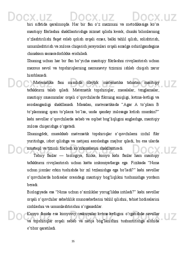 35biri   sifatida   qaralmoqda.   Har   bir   fan   o‘z   mazmuni   va   metodikasiga   ko‘ra
mantiqiy fikrlashni shakllantirishga xizmat qilishi kerak, chunki bilimlarning
o‘zlashtirilishi   faqat   eslab   qolish   orqali   emas,   balki   tahlil   qilish,   solishtirish,
umumlashtirish va xulosa chiqarish jarayonlari orqali amalga oshirilgandagina
chinakam samaradorlikka erishiladi.
Shuning   uchun   har   bir   fan   bo‘yicha   mantiqiy   fikrlashni   rivojlantirish   uchun
maxsus   savol   va   topshiriqlarning   namunaviy   tizimini   ishlab   chiqish   zarur
hisoblanadi.
Matematika   fani   misolida   olaylik:   matematika   tabiatan   mantiqiy
tafakkurni   talab   qiladi.   Matematik   topshiriqlar,   masalalar,   tenglamalar,
mantiqiy muammolar orqali o‘quvchilarda fikrning aniqligi, ketma-ketligi va
asoslanganligi   shakllanadi.   Masalan,   matematikada   “Agar   A   to‘plam   B
to‘plamning   qism   to‘plami   bo‘lsa,   unda   qanday   xulosaga   kelish   mumkin?”
kabi savollar o‘quvchilarda sabab va oqibat bog‘liqligini anglashga, mantiqiy
xulosa chiqarishga o‘rgatadi.
Shuningdek,   murakkab   matematik   topshiriqlar   o‘quvchilarni   izchil   fikr
yuritishga,   isbot   qilishga   va   natijani   asoslashga   majbur   qiladi,   bu   esa   ularda
mustaqil va tizimli fikrlash ko‘nikmalarini shakllantiradi.
Tabiiy   fanlar   —   biologiya,   fizika,   kimyo   kabi   fanlar   ham   mantiqiy
tafakkurni   rivojlantirish   uchun   katta   imkoniyatlarga   ega.   Fizikada   “Nima
uchun   jismlar   erkin   tushishda   bir   xil   tezlanishga   ega   bo‘ladi?”   kabi   savollar
o‘quvchilarda   hodisalar   orasidagi   mantiqiy   bog‘liqlikni   tushunishga   yordam
beradi.
Biologiyada esa “Nima uchun o‘simliklar yorug‘likka intiladi?” kabi savollar
orqali o‘quvchilar sabablilik munosabatlarini tahlil qilishni, tabiat hodisalarini
izohlashni va umumlashtirishni o‘rganadilar.
Kimyo   fanida   esa   kimyoviy   reaksiyalar   ketma-ketligini   o‘rgatishda   savollar
va   topshiriqlar   orqali   sabab   va   natija   bog‘lanishini   tushuntirishga   alohida
e’tibor qaratiladi.