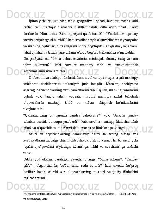 36Ijtimoiy   fanlar,   jumladan   tarix,   geografiya,   iqtisod,   huquqshunoslik   kabi
fanlar   ham   mantiqiy   fikrlashni   shakllantirishda   katta   o‘rin   tutadi.   Tarix
darslarida “Nima uchun Rim imperiyasi qulab tushdi?”, “Feodal tizim qanday
tarixiy natijalarga olib keldi?” kabi savollar orqali o‘quvchilar tarixiy voqealar
va ularning oqibatlari o‘rtasidagi mantiqiy bog‘liqlikni aniqlashni, sabablarni
tahlil qilishni va tarixiy jarayonlarni o‘zaro bog‘lab tushunishni o‘rganadilar.
Geografiyada   esa   “Nima   uchun   ekvatorial   mintaqada   doimiy   issiq   va   nam
iqlim   hukmron?”   kabi   savollar   mantiqiy   tahlil   va   umumlashtirish
ko‘nikmalarini rivojlantiradi.
O‘zbek tili va adabiyot fanlarida ham savol va topshiriqlar orqali mantiqiy
tafakkurni   shakllantirish   imkoniyati   juda   kengdir.   Masalan,   adabiyotda
asardagi qahramonlarning xatti-harakatlarini tahlil qilish, ularning qarorlarini
oqlash   yoki   tanqid   qilish,   voqealar   rivojini   mantiqiy   izchil   baholash
o‘quvchilarda   mustaqil   tahlil   va   xulosa   chiqarish   ko‘nikmalarini
rivojlantiradi.
“Qahramonning   bu   qarorini   qanday   baholaysiz?”   yoki   “Asarda   qanday
sabablar asosida bu voqea yuz berdi?” kabi savollar mantiqiy fikrlashni talab
qiladi va o‘quvchilarni o‘z fikrini dalillar asosida ifodalashga undaydi. 13
Savol   va   topshiriqlarning   namunaviy   tizimi   fanlarning   o‘ziga   xos
xususiyatlarini inobatga olgan holda ishlab chiqilishi kerak. Har bir savol yoki
topshiriq   o‘quvchini   o‘ylashga,   izlanishga,   tahlil   va   solishtirishga   undashi
zarur.
Oddiy   yod   olishga   qaratilgan   savollar   o‘rniga,   “Nima   uchun?”,   “Qanday
qilib?”,   “Agar   shunday   bo‘lsa,   nima   sodir   bo‘ladi?”   kabi   savollar   ko‘proq
berilishi   kerak,   chunki   ular   o‘quvchilarning   mustaqil   va   ijodiy   fikrlashini
rag‘batlantiradi.
13
  Ortiqov Saydulla.  Mantiqiy fikrlashni rivojlantiruvchi o‘yin va mashg‘ulotlar . — Toshkent: Fan 
va texnologiya, 2019. 