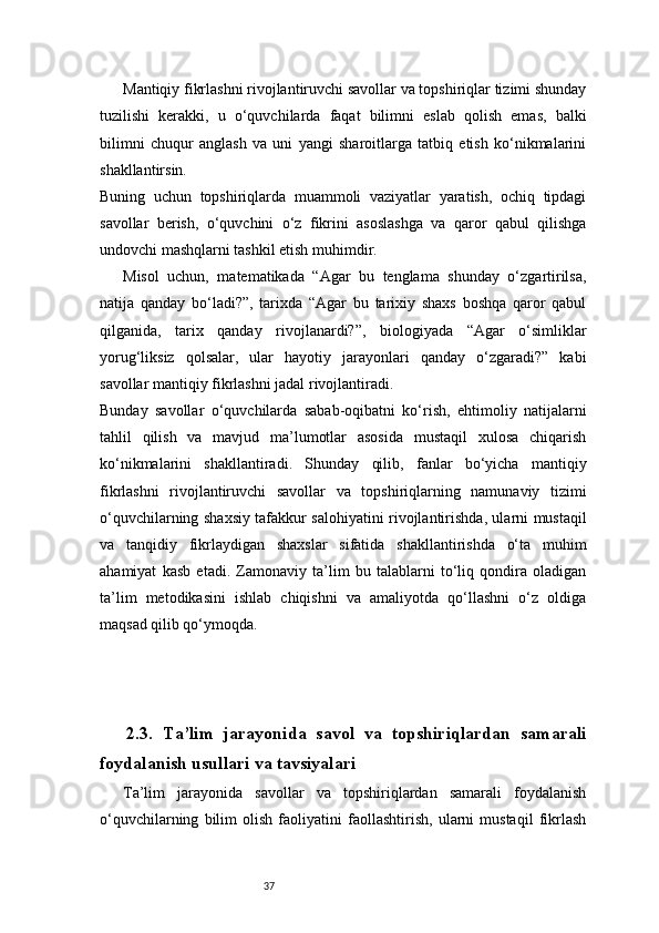 37Mantiqiy fikrlashni rivojlantiruvchi savollar va topshiriqlar tizimi shunday
tuzilishi   kerakki,   u   o‘quvchilarda   faqat   bilimni   eslab   qolish   emas,   balki
bilimni   chuqur   anglash   va   uni   yangi   sharoitlarga   tatbiq   etish   ko‘nikmalarini
shakllantirsin.
Buning   uchun   topshiriqlarda   muammoli   vaziyatlar   yaratish,   ochiq   tipdagi
savollar   berish,   o‘quvchini   o‘z   fikrini   asoslashga   va   qaror   qabul   qilishga
undovchi mashqlarni tashkil etish muhimdir.
Misol   uchun,   matematikada   “Agar   bu   tenglama   shunday   o‘zgartirilsa,
natija   qanday   bo‘ladi?”,   tarixda   “Agar   bu   tarixiy   shaxs   boshqa   qaror   qabul
qilganida,   tarix   qanday   rivojlanardi?”,   biologiyada   “Agar   o‘simliklar
yorug‘liksiz   qolsalar,   ular   hayotiy   jarayonlari   qanday   o‘zgaradi?”   kabi
savollar mantiqiy fikrlashni jadal rivojlantiradi.
Bunday   savollar   o‘quvchilarda   sabab-oqibatni   ko‘rish,   ehtimoliy   natijalarni
tahlil   qilish   va   mavjud   ma’lumotlar   asosida   mustaqil   xulosa   chiqarish
ko‘nikmalarini   shakllantiradi.   Shunday   qilib,   fanlar   bo‘yicha   mantiqiy
fikrlashni   rivojlantiruvchi   savollar   va   topshiriqlarning   namunaviy   tizimi
o‘quvchilarning shaxsiy tafakkur salohiyatini rivojlantirishda, ularni mustaqil
va   tanqidiy   fikrlaydigan   shaxslar   sifatida   shakllantirishda   o‘ta   muhim
ahamiyat   kasb   etadi.   Zamonaviy   ta’lim   bu   talablarni   to‘liq   qondira   oladigan
ta’lim   metodikasini   ishlab   chiqishni   va   amaliyotda   qo‘llashni   o‘z   oldiga
maqsad qilib qo‘ymoqda.
2.3.   Ta’lim   jarayonida   savol   va   topshiriqlardan   samarali
foydalanish usullari va tavsiyalari
Ta’lim   jarayonida   savollar   va   topshiriqlardan   samarali   foydalanish
o‘quvchilarning   bilim   olish   faoliyatini   faollashtirish,   ularni   mustaqil   fikrlash 