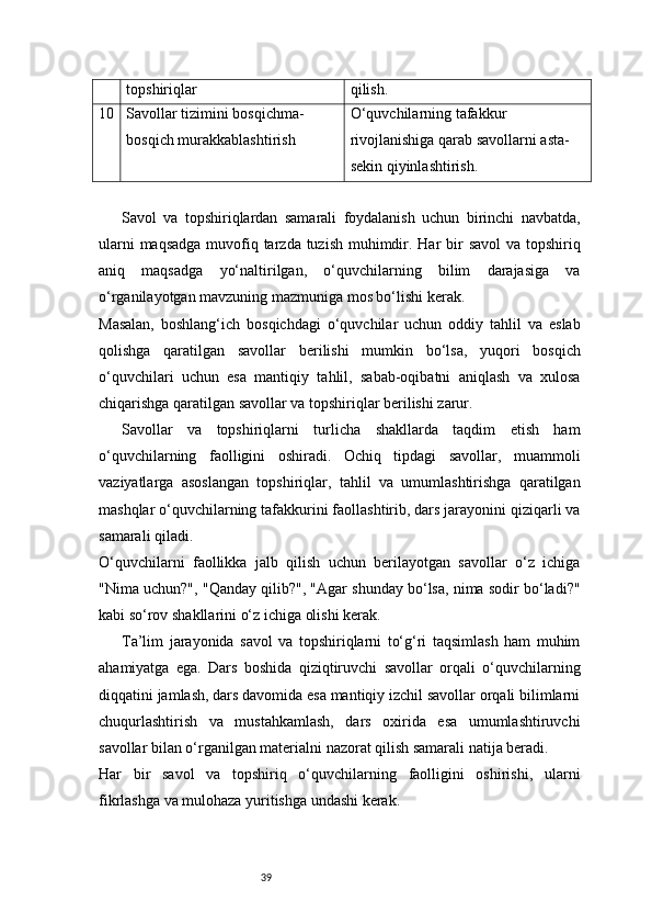 39topshiriqlar qilish.
10 Savollar tizimini bosqichma-
bosqich murakkablashtirish O‘quvchilarning tafakkur 
rivojlanishiga qarab savollarni asta-
sekin qiyinlashtirish.
Savol   va   topshiriqlardan   samarali   foydalanish   uchun   birinchi   navbatda,
ularni  maqsadga muvofiq tarzda tuzish muhimdir. Har  bir  savol  va topshiriq
aniq   maqsadga   yo‘naltirilgan,   o‘quvchilarning   bilim   darajasiga   va
o‘rganilayotgan mavzuning mazmuniga mos bo‘lishi kerak.
Masalan,   boshlang‘ich   bosqichdagi   o‘quvchilar   uchun   oddiy   tahlil   va   eslab
qolishga   qaratilgan   savollar   berilishi   mumkin   bo‘lsa,   yuqori   bosqich
o‘quvchilari   uchun   esa   mantiqiy   tahlil,   sabab-oqibatni   aniqlash   va   xulosa
chiqarishga qaratilgan savollar va topshiriqlar berilishi zarur.
Savollar   va   topshiriqlarni   turlicha   shakllarda   taqdim   etish   ham
o‘quvchilarning   faolligini   oshiradi.   Ochiq   tipdagi   savollar,   muammoli
vaziyatlarga   asoslangan   topshiriqlar,   tahlil   va   umumlashtirishga   qaratilgan
mashqlar o‘quvchilarning tafakkurini faollashtirib, dars jarayonini qiziqarli va
samarali qiladi.
O‘quvchilarni   faollikka   jalb   qilish   uchun   berilayotgan   savollar   o‘z   ichiga
"Nima uchun?", "Qanday qilib?", "Agar shunday bo‘lsa, nima sodir bo‘ladi?"
kabi so‘rov shakllarini o‘z ichiga olishi kerak.
Ta’lim   jarayonida   savol   va   topshiriqlarni   to‘g‘ri   taqsimlash   ham   muhim
ahamiyatga   ega.   Dars   boshida   qiziqtiruvchi   savollar   orqali   o‘quvchilarning
diqqatini jamlash, dars davomida esa mantiqiy izchil savollar orqali bilimlarni
chuqurlashtirish   va   mustahkamlash,   dars   oxirida   esa   umumlashtiruvchi
savollar bilan o‘rganilgan materialni nazorat qilish samarali natija beradi.
Har   bir   savol   va   topshiriq   o‘quvchilarning   faolligini   oshirishi,   ularni
fikrlashga va mulohaza yuritishga undashi kerak.