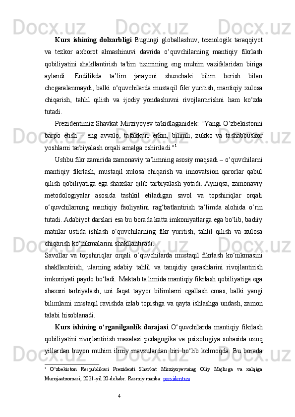 4Kurs   ishining   dolzarbligi   Bugungi   globallashuv,   texnologik   taraqqiyot
va   tezkor   axborot   almashinuvi   davrida   o‘quvchilarning   mantiqiy   fikrlash
qobiliyatini   shakllantirish   ta'lim   tizimining   eng   muhim   vazifalaridan   biriga
aylandi.   Endilikda   ta’lim   jarayoni   shunchaki   bilim   berish   bilan
chegaralanmaydi, balki o‘quvchilarda mustaqil  fikr  yuritish, mantiqiy xulosa
chiqarish,   tahlil   qilish   va   ijodiy   yondashuvni   rivojlantirishni   ham   ko‘zda
tutadi. 
Prezidentimiz Shavkat Mirziyoyev ta'kidlaganidek: "Yangi O‘zbekistonni
barpo   etish   –   eng   avvalo,   tafakkuri   erkin,   bilimli,   zukko   va   tashabbuskor
yoshlarni tarbiyalash orqali amalga oshiriladi." 1
Ushbu fikr zamirida zamonaviy ta’limning asosiy maqsadi – o‘quvchilarni
mantiqiy   fikrlash,   mustaqil   xulosa   chiqarish   va   innovatsion   qarorlar   qabul
qilish qobiliyatiga ega shaxslar  qilib tarbiyalash  yotadi. Ayniqsa,  zamonaviy
metodologiyalar   asosida   tashkil   etiladigan   savol   va   topshiriqlar   orqali
o‘quvchilarning   mantiqiy   faoliyatini   rag‘batlantirish   ta’limda   alohida   o‘rin
tutadi. Adabiyot darslari esa bu borada katta imkoniyatlarga ega bo‘lib, badiiy
matnlar   ustida   ishlash   o‘quvchilarning   fikr   yuritish,   tahlil   qilish   va   xulosa
chiqarish ko‘nikmalarini shakllantiradi.
Savollar   va   topshiriqlar   orqali   o‘quvchilarda   mustaqil   fikrlash   ko‘nikmasini
shakllantirish,   ularning   adabiy   tahlil   va   tanqidiy   qarashlarini   rivojlantirish
imkoniyati paydo bo‘ladi. Maktab ta'limida mantiqiy fikrlash qobiliyatiga ega
shaxsni   tarbiyalash,   uni   faqat   tayyor   bilimlarni   egallash   emas,   balki   yangi
bilimlarni mustaqil ravishda izlab topishga va qayta ishlashga undash, zamon
talabi hisoblanadi.
Kurs   ishining   o‘rganilganlik   darajasi   O‘quvchilarda   mantiqiy   fikrlash
qobiliyatini   rivojlantirish   masalasi   pedagogika   va   psixologiya   sohasida   uzoq
yillardan   buyon   muhim   ilmiy   mavzulardan   biri   bo‘lib   kelmoqda.   Bu   borada
1
  O‘zbekiston   Respublikasi   Prezidenti   Shavkat   Mirziyoyevning   Oliy   Majlisga   va   xalqiga
Murojaatnomasi, 2021-yil 20-dekabr. Rasmiy manba:  president.uz