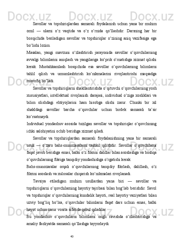 40Savollar   va   topshiriqlardan   samarali   foydalanish   uchun   yana   bir   muhim
omil   —   ularni   o‘z   vaqtida   va   o‘z   o‘rnida   qo‘llashdir.   Darsning   har   bir
bosqichida   beriladigan   savollar   va   topshiriqlar   o‘zining   aniq   vazifasiga   ega
bo‘lishi lozim.
Masalan,   yangi   mavzuni   o‘zlashtirish   jarayonida   savollar   o‘quvchilarning
avvalgi  bilimlarini  aniqlash  va yangilariga ko‘prik o‘rnatishga  xizmat  qilishi
kerak.   Mustahkamlash   bosqichida   esa   savollar   o‘quvchilarning   bilimlarni
tahlil   qilish   va   umumlashtirish   ko‘nikmalarini   rivojlantirishi   maqsadga
muvofiq bo‘ladi.
Savollar va topshiriqlarni shakllantirishda o‘qituvchi o‘quvchilarning yosh
xususiyatlari,   intellektual   rivojlanish   darajasi,   individual   o‘ziga   xosliklari   va
bilim   olishdagi   ehtiyojlarini   ham   hisobga   olishi   zarur.   Chunki   bir   xil
shakldagi   savollar   barcha   o‘quvchilar   uchun   birdek   samarali   ta’sir
ko‘rsatmaydi.
Individual   yondashuv   asosida   tuzilgan   savollar   va   topshiriqlar   o‘quvchining
ichki salohiyatini ochib berishga xizmat qiladi.
Savollar   va   topshiriqlardan   samarali   foydalanishning   yana   bir   samarali
usuli   —   o‘zaro   bahs-munozaralarni   tashkil   qilishdir.   Savollar   o‘quvchilarni
faqat javob berishga emas, balki o‘z fikrini dalillar bilan asoslashga va boshqa
o‘quvchilarning fikriga tanqidiy yondashishga o‘rgatishi kerak.
Bahs-munozaralar   orqali   o‘quvchilarning   tanqidiy   fikrlash,   dalillash,   o‘z
fikrini asoslash va xulosalar chiqarish ko‘nikmalari rivojlanadi.
Tavsiya   etiladigan   muhim   usullardan   yana   biri   —   savollar   va
topshiriqlarni o‘quvchilarning hayotiy tajribasi bilan bog‘lab berishdir. Savol
va topshiriqlar o‘quvchilarning kundalik hayoti, real hayotiy vaziyatlari bilan
uzviy   bog‘liq   bo‘lsa,   o‘quvchilar   bilimlarni   faqat   dars   uchun   emas,   balki
hayot uchun zarur vosita sifatida qabul qiladilar.
Bu   yondashuv   o‘quvchilarni   bilimlarni   ongli   ravishda   o‘zlashtirishga   va
amaliy faoliyatda samarali qo‘llashga tayyorlaydi. 
