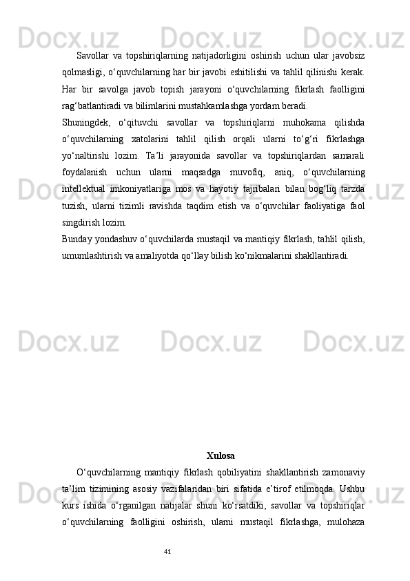 41Savollar   va   topshiriqlarning   natijadorligini   oshirish   uchun   ular   javobsiz
qolmasligi, o‘quvchilarning har bir javobi eshitilishi va tahlil qilinishi kerak.
Har   bir   savolga   javob   topish   jarayoni   o‘quvchilarning   fikrlash   faolligini
rag‘batlantiradi va bilimlarini mustahkamlashga yordam beradi.
Shuningdek,   o‘qituvchi   savollar   va   topshiriqlarni   muhokama   qilishda
o‘quvchilarning   xatolarini   tahlil   qilish   orqali   ularni   to‘g‘ri   fikrlashga
yo‘naltirishi   lozim.   Ta’li   jarayonida   savollar   va   topshiriqlardan   samarali
foydalanish   uchun   ularni   maqsadga   muvofiq,   aniq,   o‘quvchilarning
intellektual   imkoniyatlariga   mos   va   hayotiy   tajribalari   bilan   bog‘liq   tarzda
tuzish,   ularni   tizimli   ravishda   taqdim   etish   va   o‘quvchilar   faoliyatiga   faol
singdirish lozim.
Bunday yondashuv o‘quvchilarda mustaqil va mantiqiy fikrlash, tahlil qilish,
umumlashtirish va amaliyotda qo‘llay bilish ko‘nikmalarini shakllantiradi.
Xulosa
O‘quvchilarning   mantiqiy   fikrlash   qobiliyatini   shakllantirish   zamonaviy
ta’lim   tizimining   asosiy   vazifalaridan   biri   sifatida   e’tirof   etilmoqda.   Ushbu
kurs   ishida   o‘rganilgan   natijalar   shuni   ko‘rsatdiki,   savollar   va   topshiriqlar
o‘quvchilarning   faolligini   oshirish,   ularni   mustaqil   fikrlashga,   mulohaza 