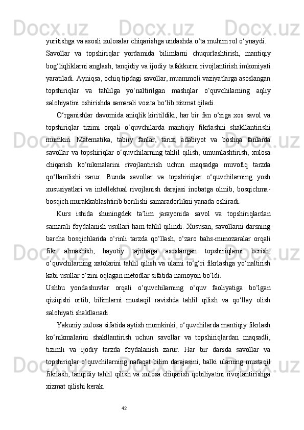 42yuritishga va asosli xulosalar chiqarishga undashda o‘ta muhim rol o‘ynaydi.
Savollar   va   topshiriqlar   yordamida   bilimlarni   chuqurlashtirish,   mantiqiy
bog‘liqliklarni anglash, tanqidiy va ijodiy tafakkurni rivojlantirish imkoniyati
yaratiladi. Ayniqsa, ochiq tipdagi savollar, muammoli vaziyatlarga asoslangan
topshiriqlar   va   tahlilga   yo‘naltirilgan   mashqlar   o‘quvchilarning   aqliy
salohiyatini oshirishda samarali vosita bo‘lib xizmat qiladi.
O‘rganishlar  davomida aniqlik kiritildiki, har  bir  fan o‘ziga xos  savol  va
topshiriqlar   tizimi   orqali   o‘quvchilarda   mantiqiy   fikrlashni   shakllantirishi
mumkin.   Matematika,   tabiiy   fanlar,   tarix,   adabiyot   va   boshqa   fanlarda
savollar   va   topshiriqlar   o‘quvchilarning   tahlil   qilish,   umumlashtirish,   xulosa
chiqarish   ko‘nikmalarini   rivojlantirish   uchun   maqsadga   muvofiq   tarzda
qo‘llanilishi   zarur.   Bunda   savollar   va   topshiriqlar   o‘quvchilarning   yosh
xususiyatlari   va   intellektual   rivojlanish   darajasi   inobatga   olinib,   bosqichma-
bosqich murakkablashtirib borilishi samaradorlikni yanada oshiradi.
Kurs   ishida   shuningdek   ta’lim   jarayonida   savol   va   topshiriqlardan
samarali foydalanish usullari ham tahlil qilindi. Xususan, savollarni darsning
barcha   bosqichlarida   o‘rinli   tarzda   qo‘llash,   o‘zaro   bahs-munozaralar   orqali
fikr   almashish,   hayotiy   tajribaga   asoslangan   topshiriqlarni   berish,
o‘quvchilarning xatolarini tahlil qilish va ularni to‘g‘ri fikrlashga yo‘naltirish
kabi usullar o‘zini oqlagan metodlar sifatida namoyon bo‘ldi.
Ushbu   yondashuvlar   orqali   o‘quvchilarning   o‘quv   faoliyatiga   bo‘lgan
qiziqishi   ortib,   bilimlarni   mustaqil   ravishda   tahlil   qilish   va   qo‘llay   olish
salohiyati shakllanadi.
Yakuniy xulosa sifatida aytish mumkinki, o‘quvchilarda mantiqiy fikrlash
ko‘nikmalarini   shakllantirish   uchun   savollar   va   topshiriqlardan   maqsadli,
tizimli   va   ijodiy   tarzda   foydalanish   zarur.   Har   bir   darsda   savollar   va
topshiriqlar  o‘quvchilarning nafaqat  bilim  darajasini,  balki  ularning mustaqil
fikrlash, tanqidiy tahlil qilish va xulosa chiqarish qobiliyatini rivojlantirishga
xizmat qilishi kerak. 
