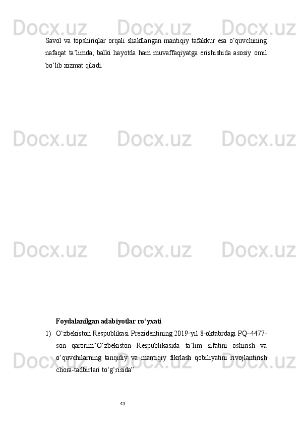 43Savol   va   topshiriqlar   orqali   shakllangan   mantiqiy   tafakkur   esa   o‘quvchining
nafaqat   ta’limda,   balki   hayotda   ham   muvaffaqiyatga   erishishida   asosiy   omil
bo‘lib xizmat qiladi.
Foydalanilgan adabiyotlar ro‘yxati
1) O‘zbekiston Respublikasi Prezidentining 2019-yil 8-oktabrdagi PQ–4477-
son   qarorim“O‘zbekiston   Respublikasida   ta’lim   sifatini   oshirish   va
o‘quvchilarning   tanqidiy   va   mantiqiy   fikrlash   qobiliyatini   rivojlantirish
chora-tadbirlari to‘g‘risida”