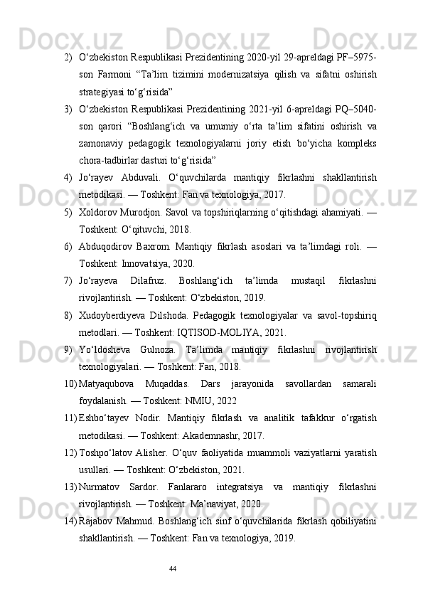 442) O‘zbekiston Respublikasi Prezidentining 2020-yil 29-apreldagi PF–5975-
son   Farmoni   “Ta’lim   tizimini   modernizatsiya   qilish   va   sifatni   oshirish
strategiyasi to‘g‘risida”
3) O‘zbekiston   Respublikasi   Prezidentining   2021-yil   6-apreldagi   PQ–5040-
son   qarori   “Boshlang‘ich   va   umumiy   o‘rta   ta’lim   sifatini   oshirish   va
zamonaviy   pedagogik   texnologiyalarni   joriy   etish   bo‘yicha   kompleks
chora-tadbirlar dasturi to‘g‘risida”
4) Jo‘rayev   Abduvali.   O‘quvchilarda   mantiqiy   fikrlashni   shakllantirish
metodikasi. — Toshkent: Fan va texnologiya, 2017.
5) Xoldorov Murodjon. Savol va topshiriqlarning o‘qitishdagi ahamiyati. —
Toshkent: O‘qituvchi, 2018.
6) Abduqodirov   Baxrom.   Mantiqiy   fikrlash   asoslari   va   ta’limdagi   roli.   —
Toshkent: Innovatsiya, 2020.
7) Jo‘rayeva   Dilafruz.   Boshlang‘ich   ta’limda   mustaqil   fikrlashni
rivojlantirish. — Toshkent: O‘zbekiston, 2019.
8) Xudoyberdiyeva   Dilshoda.   Pedagogik   texnologiyalar   va   savol-topshiriq
metodlari. — Toshkent: IQTISOD-MOLIYA, 2021.
9) Yo‘ldosheva   Gulnoza.   Ta’limda   mantiqiy   fikrlashni   rivojlantirish
texnologiyalari. — Toshkent: Fan, 2018.
10) Matyaqubova   Muqaddas.   Dars   jarayonida   savollardan   samarali
foydalanish. — Toshkent: NMIU, 2022
11) Eshbo‘tayev   Nodir.   Mantiqiy   fikrlash   va   analitik   tafakkur   o‘rgatish
metodikasi. — Toshkent: Akademnashr, 2017.
12) Toshpo‘latov   Alisher.   O‘quv   faoliyatida   muammoli   vaziyatlarni   yaratish
usullari. — Toshkent: O‘zbekiston, 2021.
13) Nurmatov   Sardor.   Fanlararo   integratsiya   va   mantiqiy   fikrlashni
rivojlantirish. — Toshkent: Ma’naviyat, 2020.
14) Rajabov   Mahmud.   Boshlang‘ich   sinf   o‘quvchilarida   fikrlash   qobiliyatini
shakllantirish. — Toshkent: Fan va texnologiya, 2019. 
