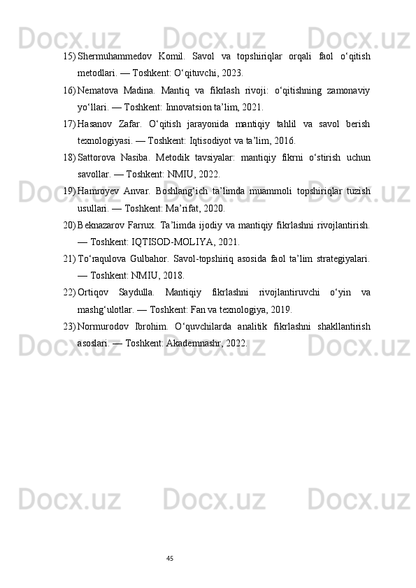 4515) Shermuhammedov   Komil.   Savol   va   topshiriqlar   orqali   faol   o‘qitish
metodlari. — Toshkent: O‘qituvchi, 2023.
16) Nematova   Madina.   Mantiq   va   fikrlash   rivoji:   o‘qitishning   zamonaviy
yo‘llari. — Toshkent: Innovatsion ta’lim, 2021.
17) Hasanov   Zafar.   O‘qitish   jarayonida   mantiqiy   tahlil   va   savol   berish
texnologiyasi. — Toshkent: Iqtisodiyot va ta’lim, 2016.
18) Sattorova   Nasiba.   Metodik   tavsiyalar:   mantiqiy   fikrni   o‘stirish   uchun
savollar. — Toshkent: NMIU, 2022.
19) Hamroyev   Anvar.   Boshlang‘ich   ta’limda   muammoli   topshiriqlar   tuzish
usullari. — Toshkent: Ma’rifat, 2020.
20) Beknazarov  Farrux.  Ta’limda ijodiy  va mantiqiy  fikrlashni   rivojlantirish.
— Toshkent: IQTISOD-MOLIYA, 2021.
21) To‘raqulova   Gulbahor.   Savol-topshiriq   asosida   faol   ta’lim   strategiyalari.
— Toshkent: NMIU, 2018.
22) Ortiqov   Saydulla.   Mantiqiy   fikrlashni   rivojlantiruvchi   o‘yin   va
mashg‘ulotlar. — Toshkent: Fan va texnologiya, 2019.
23) Normurodov   Ibrohim.   O‘quvchilarda   analitik   fikrlashni   shakllantirish
asoslari. — Toshkent: Akademnashr, 2022.