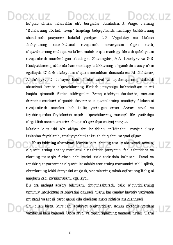5ko‘plab   olimlar   izlanishlar   olib   borganlar.   Jumladan,   J.   Piaget   o‘zining
"Bolalarning   fikrlash   rivoji"   haqidagi   tadqiqotlarida   mantiqiy   tafakkurning
shakllanish   jarayonini   batafsil   yoritgan.   L.S.   Vygotskiy   esa   fikrlash
faoliyatining   sotsiokultural   rivojlanish   nazariyasini   ilgari   surib,
o‘quvchilarning muloqot va ta’lim muhiti orqali mantiqiy fikrlash qobiliyatini
rivojlantirish   mumkinligini   isbotlagan.   Shuningdek,   A.A.   Leontyev   va   G.S.
Kostyuklarning ishlarida ham mantiqiy tafakkurning o‘rganilishi asosiy o‘rin
egallaydi. O‘zbek adabiyotini o‘qitish metodikasi doirasida esa M. Xoldorov,
A.   Jo‘rayev,   D.   Jo‘rayev   kabi   olimlar   savol   va   topshiriqlarning   didaktik
ahamiyati   hamda   o‘quvchilarning   fikrlash   jarayoniga   ko‘rsatadigan   ta’siri
haqida   qimmatli   fikrlar   bildirganlar.   Biroq   adabiyot   darslarida,   xususan
dramatik   asarlarni   o‘rganish   davomida   o‘quvchilarning   mantiqiy   fikrlashini
rivojlantirish   masalasi   hali   to‘liq   yoritilgan   emas.   Aynan   savol   va
topshiriqlardan   foydalanish   orqali   o‘quvchilarning   mustaqil   fikr   yuritishga
o‘rgatilish mexanizmlarini chuqur o‘rganishga ehtiyoj mavjud.
Mazkur   kurs   ishi   o‘z   oldiga   shu   bo‘shliqni   to‘ldirishni,   mavjud   ilmiy
ishlardan foydalanib, amaliy yechimlar ishlab chiqishni maqsad qilgan.
Kurs ishining ahamiyati  Mazkur kurs ishining amaliy ahamiyati, avvalo,
o‘quvchilarning   adabiy   matnlarni   o‘zlashtirish   jarayonini   faollashtirishda   va
ularning   mantiqiy   fikrlash   qobiliyatini   shakllantirishda   ko‘rinadi.   Savol   va
topshiriqlar yordamida o‘quvchilar adabiy asarlarning mazmunini tahlil qilish,
obrazlarning ichki dunyosini anglash, voqealarning sabab-oqibat bog‘liqligini
aniqlash kabi ko‘nikmalarni egallaydi.
Bu   esa   nafaqat   adabiy   bilimlarni   chuqurlashtiradi,   balki   o‘quvchilarning
umumiy intellektual salohiyatini oshiradi, ularni har qanday hayotiy vaziyatda
mustaqil va asosli qaror qabul qila oladigan shaxs sifatida shakllantiradi.
Shu   bilan   birga,   kurs   ishi   adabiyot   o‘qituvchilari   uchun   metodik   yordam
vazifasini ham bajaradi. Unda savol va topshiriqlarning samarali turlari, ularni