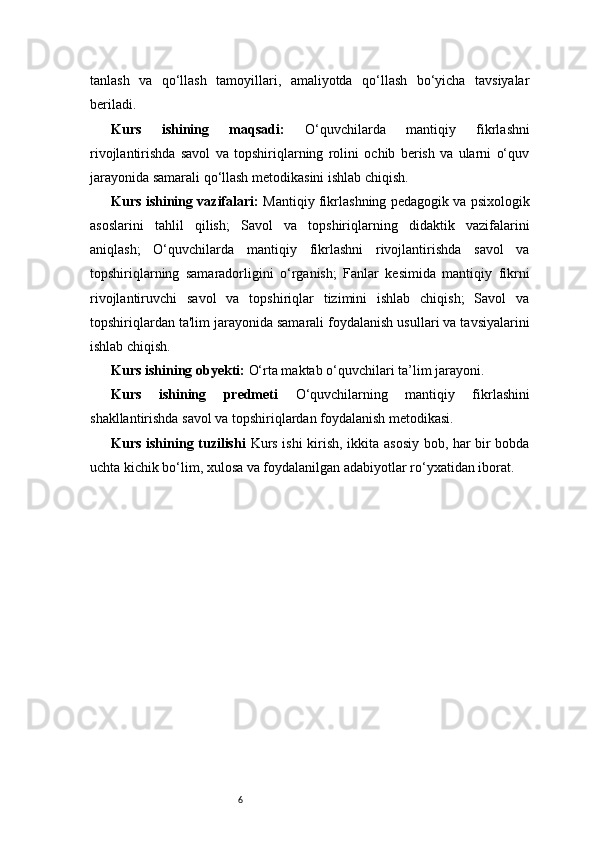 6tanlash   va   qo‘llash   tamoyillari,   amaliyotda   qo‘llash   bo‘yicha   tavsiyalar
beriladi.
Kurs   ishining   maqsadi:   O‘quvchilarda   mantiqiy   fikrlashni
rivojlantirishda   savol   va   topshiriqlarning   rolini   ochib   berish   va   ularni   o‘quv
jarayonida samarali qo‘llash metodikasini ishlab chiqish.
Kurs ishining vazifalari:   Mantiqiy fikrlashning pedagogik va psixologik
asoslarini   tahlil   qilish;   Savol   va   topshiriqlarning   didaktik   vazifalarini
aniqlash;   O‘quvchilarda   mantiqiy   fikrlashni   rivojlantirishda   savol   va
topshiriqlarning   samaradorligini   o‘rganish;   Fanlar   kesimida   mantiqiy   fikrni
rivojlantiruvchi   savol   va   topshiriqlar   tizimini   ishlab   chiqish;   Savol   va
topshiriqlardan ta'lim jarayonida samarali foydalanish usullari va tavsiyalarini
ishlab chiqish.
Kurs ishining obyekti:  O‘rta maktab o‘quvchilari ta’lim jarayoni.
Kurs   ishining   predmeti   O‘quvchilarning   mantiqiy   fikrlashini
shakllantirishda savol va topshiriqlardan foydalanish metodikasi.
Kurs ishining tuzilishi   Kurs ishi kirish, ikkita asosiy bob, har bir bobda
uchta kichik bo‘lim, xulosa va foydalanilgan adabiyotlar ro‘yxatidan iborat. 