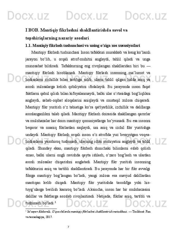 7I BOB. Mantiqiy fikrlashni shakllantirishda savol va 
topshiriqlarning nazariy asoslari
1.1.  Mantiqiy fikrlash tushunchasi va uning o‘ziga xos xususiyatlari
Mantiqiy fikrlash tushunchasi Inson tafakkuri murakkab va keng ko‘lamli
jarayon   bo‘lib,   u   orqali   atrof-muhitni   anglaydi,   tahlil   qiladi   va   unga
munosabat   bildiradi.   Tafakkurning   eng   rivojlangan   shakllaridan   biri   bu   —
mantiqiy   fikrlash   hisoblanadi.   Mantiqiy   fikrlash   insonning   ma’lumot   va
hodisalarni   izchillik   bilan   tartibga   solib,   ularni   tahlil   qilgan   holda   aniq   va
asosli   xulosalarga   kelish   qobiliyatini   ifodalaydi.   Bu   jarayonda   inson   faqat
faktlarni qabul qilish bilan kifoyalanmaydi, balki ular o‘rtasidagi bog‘liqlikni
anglaydi,   sabab-oqibat   aloqalarini   aniqlaydi   va   mustaqil   xulosa   chiqaradi.
Mantiqiy   fikr   yuritish   o‘z   tabiatiga   ko‘ra   qat'iyatlilik,   izchillik   va   dalillarga
asoslanganlikni  talab qiladi. Mantiqiy fikrlash  doirasida shakllangan  qarorlar
va mulohazalar har doim mantiqiy qonuniyatlarga bo‘ysunadi. Bu esa insonni
beqaror   va   noaniq   fikrlardan   saqlaydi,   uni   aniq   va   izchil   fikr   yuritishga
undaydi.   Mantiqiy   fikrlash   orqali   inson   o‘z   atrofida   yuz   berayotgan   voqea-
hodisalarni yaxshiroq tushunadi, ularning ichki  mohiyatini  anglaydi  va tahlil
qiladi.   Shunday   ekan,   mantiqiy   fikrlash   shunchaki   bilimlarni   eslab   qolish
emas,   balki   ularni   ongli   ravishda   qayta   ishlash,   o‘zaro   bog‘lash   va   ulardan
asosli   xulosalar   chiqarishni   anglatadi.   Mantiqiy   fikr   yuritish   insonning
tafakkurini   aniq   va   tartibli   shakllantiradi.   Bu   jarayonda   har   bir   fikr   avvalgi
fikrga   mantiqiy   bog‘langan   bo‘ladi,   yangi   xulosa   esa   mavjud   dalillardan
mantiqan   kelib   chiqadi.   Mantiqiy   fikr   yuritishda   tasodifga   yoki   his-
tuyg‘ularga   berilish   kamroq   bo‘ladi.   Aksincha,   inson   har   bir   mulohazasini
dalillar   va   faktlarga   asoslab   rivojlantiradi.   Natijada,   fikrlar   aniq,   tartibli   va
tushunarli bo‘ladi. 2
2
  Jo‘rayev Abduvali.  O‘quvchilarda mantiqiy fikrlashni shakllantirish metodikasi . — Toshkent: Fan
va texnologiya, 2017.