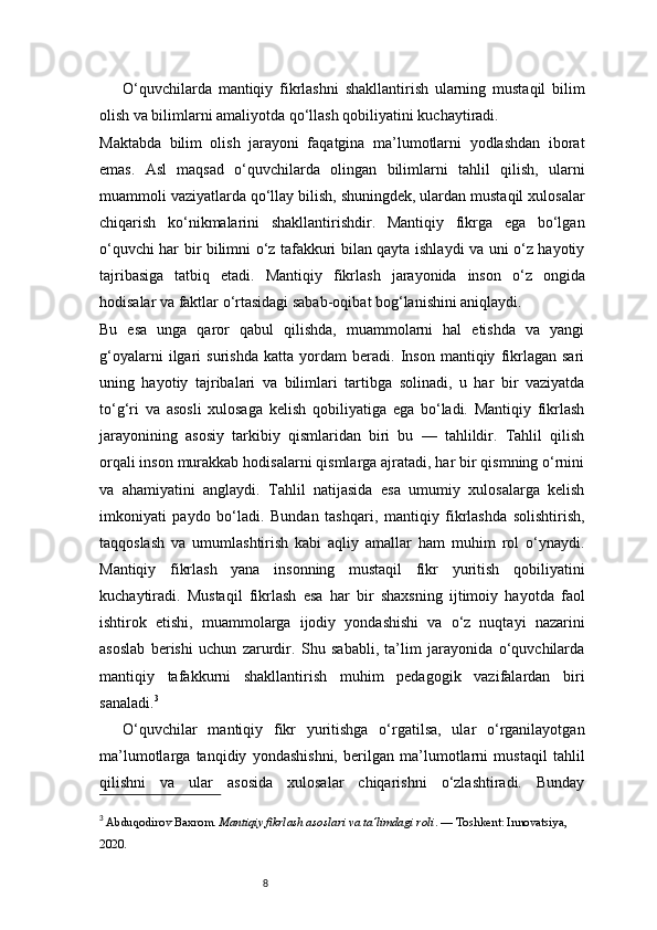 8O‘quvchilarda   mantiqiy   fikrlashni   shakllantirish   ularning   mustaqil   bilim
olish va bilimlarni amaliyotda qo‘llash qobiliyatini kuchaytiradi.
Maktabda   bilim   olish   jarayoni   faqatgina   ma’lumotlarni   yodlashdan   iborat
emas.   Asl   maqsad   o‘quvchilarda   olingan   bilimlarni   tahlil   qilish,   ularni
muammoli vaziyatlarda qo‘llay bilish, shuningdek, ulardan mustaqil xulosalar
chiqarish   ko‘nikmalarini   shakllantirishdir.   Mantiqiy   fikrga   ega   bo‘lgan
o‘quvchi har bir bilimni o‘z tafakkuri bilan qayta ishlaydi va uni o‘z hayotiy
tajribasiga   tatbiq   etadi.   Mantiqiy   fikrlash   jarayonida   inson   o‘z   ongida
hodisalar va faktlar o‘rtasidagi sabab-oqibat bog‘lanishini aniqlaydi.
Bu   esa   unga   qaror   qabul   qilishda,   muammolarni   hal   etishda   va   yangi
g‘oyalarni   ilgari   surishda   katta   yordam   beradi.   Inson   mantiqiy   fikrlagan   sari
uning   hayotiy   tajribalari   va   bilimlari   tartibga   solinadi,   u   har   bir   vaziyatda
to‘g‘ri   va   asosli   xulosaga   kelish   qobiliyatiga   ega   bo‘ladi.   Mantiqiy   fikrlash
jarayonining   asosiy   tarkibiy   qismlaridan   biri   bu   —   tahlildir.   Tahlil   qilish
orqali inson murakkab hodisalarni qismlarga ajratadi, har bir qismning o‘rnini
va   ahamiyatini   anglaydi.   Tahlil   natijasida   esa   umumiy   xulosalarga   kelish
imkoniyati   paydo   bo‘ladi.   Bundan   tashqari,   mantiqiy   fikrlashda   solishtirish,
taqqoslash   va   umumlashtirish   kabi   aqliy   amallar   ham   muhim   rol   o‘ynaydi.
Mantiqiy   fikrlash   yana   insonning   mustaqil   fikr   yuritish   qobiliyatini
kuchaytiradi.   Mustaqil   fikrlash   esa   har   bir   shaxsning   ijtimoiy   hayotda   faol
ishtirok   etishi,   muammolarga   ijodiy   yondashishi   va   o‘z   nuqtayi   nazarini
asoslab   berishi   uchun   zarurdir.   Shu   sababli,   ta’lim   jarayonida   o‘quvchilarda
mantiqiy   tafakkurni   shakllantirish   muhim   pedagogik   vazifalardan   biri
sanaladi. 3
O‘quvchilar   mantiqiy   fikr   yuritishga   o‘rgatilsa,   ular   o‘rganilayotgan
ma’lumotlarga   tanqidiy   yondashishni,   berilgan   ma’lumotlarni   mustaqil   tahlil
qilishni   va   ular   asosida   xulosalar   chiqarishni   o‘zlashtiradi.   Bunday
3
 Abduqodirov Baxrom.  Mantiqiy fikrlash asoslari va ta’limdagi roli . — Toshkent: Innovatsiya, 
2020.