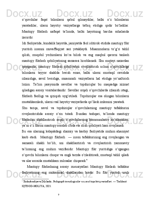 9o‘quvchilar   faqat   bilimlarni   qabul   qilmaydilar,   balki   o‘z   bilimlarini
yaratadilar,   ularni   hayotiy   vaziyatlarga   tatbiq   etishga   qodir   bo‘ladilar.
Mantiqiy   fikrlash   nafaqat   ta’limda,   balki   hayotning   barcha   sohalarida
zarurdir.
Ish faoliyatida, kundalik hayotda, jamiyatda faol ishtirok etishda mantiqiy fikr
yuritish   insonni   muvaffaqiyat   sari   yetaklaydi.   Muammolarni   to‘g‘ri   tahlil
qilish,   muqobil   yechimlarni   ko‘ra   bilish   va   eng   maqbul   qarorni   tanlash
mantiqiy   fikrlash   qobiliyatining   samarasi   hisoblanadi.   Shu   nuqtayi   nazardan
qaraganda,   mantiqiy   fikrlash   qobiliyatini   rivojlantirish   uchun   o‘quvchilarga
bilimlarni   tayyor   shaklda   berish   emas,   balki   ularni   mustaqil   ravishda
izlanishga,   savol   berishga,   muammoli   vaziyatlarni   hal   etishga   yo‘naltirish
lozim.   Ta’lim   jarayonida   savollar   va   topshiriqlar   bu   maqsadga   xizmat
qiladigan asosiy vositalardandir. Savollar orqali o‘quvchilarda izlanish istagi,
fikrlash   faolligi   va   qiziqish   uyg‘otiladi.   Topshiriqlar   esa   olingan   bilimlarni
mustahkamlash, ularni real hayotiy vaziyatlarda qo‘llash imkonini yaratadi.
Shu   tariqa,   savol   va   topshiriqlar   o‘quvchilarning   mantiqiy   tafakkurini
rivojlantirishda   asosiy   o‘rin   tutadi.   Bundan   tashqari,   ta’limda   mantiqiy
fikrlashni   shakllantirish   orqali   o‘quvchilarning   kommunikativ   ko‘nikmalari,
ya’ni o‘z fikrini mantiqiy asoslab ifoda eta olish qobiliyati ham rivojlanadi.
Bu   esa   ularning   kelajakdagi   shaxsiy   va   kasbiy   faoliyatida   muhim   ahamiyat
kasb   etadi.     Mantiqiy   fikrlash     —   inson   tafakkurining   eng   rivojlangan   va
samarali   shakli   bo‘lib,   uni   shakllantirish   va   rivojlantirish   zamonaviy
ta’limning   eng   muhim   vazifasidir.   Mantiqiy   fikr   yuritishga   o‘rgangan
o‘quvchi bilimlarni chuqur va ongli tarzda o‘zlashtiradi, mustaqil tahlil qiladi
va ular asosida mustahkam xulosalar chiqaradi. 4
Mantiqiy   fikrlashning   asosiy   xususiyatlari   Mantiqiy   fikrlash   tafakkur
faoliyatining   eng   mukammal   shakllaridan   biridir.   Bu   fikr   yuritish   usuli
4
  Xudoyberdiyeva Dilshoda.  Pedagogik texnologiyalar va savol-topshiriq metodlari . — Toshkent: 
IQTISOD-MOLIYA, 2021.
