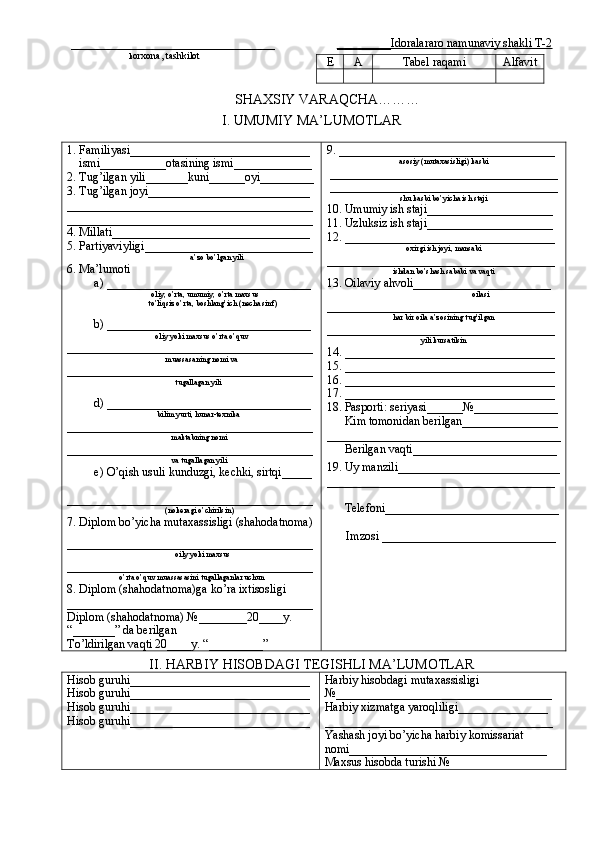 __________________________________        _________Idoralararo namunaviy shakli T-2
                             k orxona, tashkilot
         SHAXSIY VARAQCHA………
I. UMUMIY MA’LUMOTLAR
1. Familiyasi______________________________
    ismi___________otasining ismi_____________
2. Tug’ilgan yili_______kuni______oyi_________
3. Tug’ilgan joyi___________________________
_________________________________________
_________________________________________
4. Millati_________________________________
5. Partiyaviyligi____________________________
                                          a’zo bo’lgan yili
6. Ma’lumoti
         a) __________________________________
                                          oliy, o’rta, umumiy, o’rta maxsus
                     to’liqsiz o’rta, boshlang’ich (necha sinf)
         b) __________________________________
                                            oliy yoki maxsus o’rta o’quv
_________________________________________
                                                 muassasaning nomi va
_________________________________________
                                                      tugallagan yili
         d) __________________________________
                                             bilim yurti, hunar-texnika
_________________________________________
                                                    maktabning nomi
_________________________________________
                                                    va tugallagan yili
         e) O’qish usuli kunduzgi, kechki, sirtqi_____
_________________________________________
                                                 (nokeragi o’chirilsin)
7. Diplom bo’yicha mutaxassisligi (shahodatnoma)
_________________________________________
                                                      oily yoki maxsus
_________________________________________
o’rta o’quv muassasasini tugallaganlar uchun
8. Diplom (shahodatnoma)ga ko’ra ixtisosligi
_________________________________________
Diplom (shahodatnoma) №________20____y.
“_______” da berilgan
To’ldirilgan vaqti 20____y. “_________” 9. ____________________________________
asosiy (mutaxasisligi) kasbi
______________________________________
______________________________________
shu kasbi bo’yicha ish staji
10. Umumiy ish staji_____________________
11. Uzluksiz ish staji_____________________
12. ___________________________________
oxirgi ish joyi, mansabi
______________________________________
ishdan bo’shash sababi va vaqti
13. Oilaviy ahvoli_______________________
                                     oilasi
______________________________________
har bir oila a’zosining tug’ilgan
______________________________________
yili kursatilsin
14. ___________________________________
15. ___________________________________
16. ___________________________________
17. ___________________________________
18. Pasporti: seriyasi______№______________
      Kim tomonidan berilgan________________
_______________________________________
      Berilgan vaqti________________________
19. Uy manzili___________________________
______________________________________
      Telefoni_____________________________
     Imzosi _____________________________
II. HARBIY HISOBDAGI TEGISHLI MA’LUMOTLAR
Hisob guruhi______________________________
Hisob guruhi______________________________
Hisob guruhi______________________________
Hisob guruhi______________________________ Harbiy hisobdagi mutaxassisligi
№____________________________________
Harbiy xizmatga yaroqliligi_______________
______________________________________
Yashash joyi bo’yicha harbiy komissariat
nomi_________________________________
Maxsus hisobda turishi № E A Tabel raqami Alfavit 