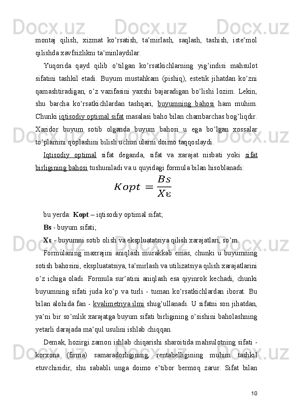 montaj   qilish,   xizmat   ko’rsatish,   ta’mirlash,   saqlash,   tashish,   iste’mol
qilishda xavfsizlikni ta’minlaydilar. 
Yuqorida   qayd   qilib   o’tilgan   ko’rsatkichlarning   yig’indisi   mahsulot
sifatini   tashkil   etadi.   Buyum   mustahkam   (pishiq),   estetik   jihatdan   ko’zni
qamashtiradigan,   o’z   vazifasini   yaxshi   bajaradigan   bo’lishi   lozim.   Lekin,
shu   barcha   ko’rsatkichlardan   tashqari,   buyumning   bahosi   ham   muhim.
Chunki  iqtisodiy optimal sifat  masalasi baho bilan chambarchas bog’liqdir.
Xaridor   buyum   sotib   olganda   buyum   bahosi   u   ega   bo’lgan   xossalar
to’plamini qoplashini bilish uchun ularni doimo taqqoslaydi. 
Iqtisodiy   optimal   sifat   deganda,   sifat   va   xarajat   nisbati   yoki   sifat
birligining bahosi  tushuniladi va u quyidagi formula bilan hisoblanadi: 
 
  
bu yerda:  Kopt  – iqtisodiy optimal sifat; 
Bs  - buyum sifati; 
Xε  - buyumni sotib olish va ekspluatatsiya qilish xarajatlari, so’m. 
Formulaning   maxrajini   aniqlash   murakkab   emas,   chunki   u   buyumning
sotish bahosini, ekspluatatsiya, ta’mirlash va utilizatsiya qilish xarajatlarini
o’z   ichiga   oladi.   Formula   sur’atini   aniqlash   esa   qiyinrok   kechadi,   chunki
buyumning   sifati   juda   ko’p   va   turli   -   tuman   ko’rsatkichlardan   iborat.   Bu
bilan alohida fan -   kvalimetriya ilmi   shug’ullanadi. U sifatni son jihatdan,
ya’ni bir so’mlik xarajatga buyum sifati birligining o’sishini baholashning
yetarli darajada ma’qul usulini ishlab chiqqan. 
Demak, hozirgi zamon ishlab chiqarishi sharoitida mahsulotning sifati -
korxona   (firma)   samaradorligining,   rentabelligining   muhim   tashkil
etuvchisidir,   shu   sababli   unga   doimo   e’tibor   bermoq   zarur.   Sifat   bilan
10 
