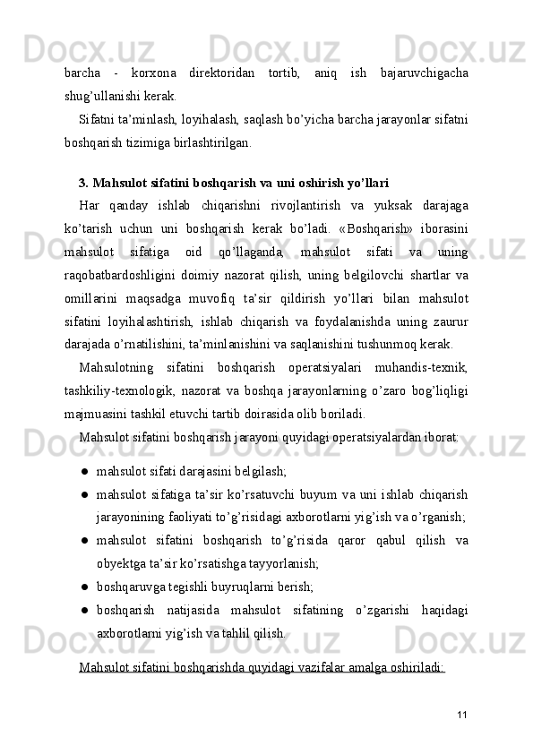 barcha   -   korxona   direktoridan   tortib,   aniq   ish   bajaruvchigacha
shug’ullanishi kerak. 
Sifatni ta’minlash, loyihalash, saqlash bo’yicha barcha jarayonlar sifatni
boshqarish tizimiga birlashtirilgan. 
 
3. Mahsulot sifatini boshqarish va uni oshirish yo’llari 
Har   qanday   ishlab   chiqarishni   rivojlantirish   va   yuksak   darajaga
ko’tarish   uchun   uni   boshqarish   kerak   bo’ladi.   «Boshqarish»   iborasini
mahsulot   sifatiga   oid   qo’llaganda,   mahsulot   sifati   va   uning
raqobatbardoshligini   doimiy   nazorat   qilish,   uning   belgilovchi   shartlar   va
omillarini   maqsadga   muvofiq   ta’sir   qildirish   yo’llari   bilan   mahsulot
sifatini   loyihalashtirish,   ishlab   chiqarish   va   foydalanishda   uning   zaurur
darajada o’rnatilishini, ta’minlanishini va saqlanishini tushunmoq kerak. 
Mahsulotning   sifatini   boshqarish   operatsiyalari   muhandis-texnik,
tashkiliy-texnologik,   nazorat   va   boshqa   jarayonlarning   o’zaro   bog’liqligi
majmuasini tashkil etuvchi tartib doirasida olib boriladi. 
Mahsulot sifatini boshqarish jarayoni quyidagi operatsiyalardan iborat: 
● mahsulot sifati darajasini belgilash; 
● mahsulot   sifatiga   ta’sir   ko’rsatuvchi   buyum   va   uni   ishlab   chiqarish
jarayonining faoliyati to’g’risidagi axborotlarni yig’ish va o’rganish;
● mahsulot   sifatini   boshqarish   to’g’risida   qaror   qabul   qilish   va
obyektga ta’sir ko’rsatishga tayyorlanish; 
● boshqaruvga tegishli buyruqlarni berish; 
● boshqarish   natijasida   mahsulot   sifatining   o’zgarishi   haqidagi
axborotlarni yig’ish va tahlil qilish. 
Mahsulot sifatini boshqarishda quyidagi vazifalar amalga oshiriladi:  
11 