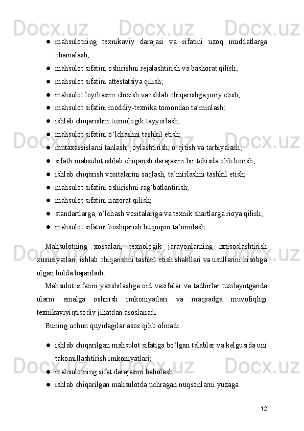 ● mahsulotning   texnikaviy   darajasi   va   sifatini   uzoq   muddatlarga
chamalash; 
● mahsulot sifatini oshirishni rejalashtirish va bashorat qilish; 
● mahsulot sifatini attestatsiya qilish; 
● mahsulot loyihasini chizish va ishlab chiqarishga joriy etish; 
● mahsulot sifatini moddiy-texnika tomondan ta’minlash; 
● ishlab chiqarishni texnologik tayyorlash; 
● mahsulot sifatini o’lchashni tashkil etish; 
● mutaxassislarni tanlash, joylashtirish, o’qitish va tarbiyalash; 
● sifatli mahsulot ishlab chiqarish darajasini bir tekisda olib borish; 
● ishlab chiqarish vositalarini saqlash, ta’mirlashni tashkil etish; 
● mahsulot sifatini oshirishni rag’batlantirish; 
● mahsulot sifatini nazorat qilish; 
● standartlarga, o’lchash vositalariga va texnik shartlarga rioya qilish; 
● mahsulot sifatini boshqarish huquqini ta’minlash. 
Mahsulotning   xossalari,   texnologik   jarayonlarning   ixtisoslashtirish
xususiyatlari, ishlab chiqarishni tashkil etish shakllari va usullarini hisobga
olgan holda bajariladi. 
Mahsulot sifatini yaxshilashga oid vazifalar va tadbirlar tuzilayotganda
ularni   amalga   oshirish   imkoniyatlari   va   maqsadga   muvofiqligi
texnikaviyiqtisodiy jihatdan asoslanadi. 
Buning uchun quyidagilar asos qilib olinadi: 
● ishlab chiqarilgan mahsulot sifatiga bo’lgan talablar va kelgusida uni
takomillashtirish imkoniyatlari; 
● mahsulotning sifat darajasini baholash; 
● ishlab chiqarilgan mahsulotda uchragan nuqsonlarni yuzaga 
12 
