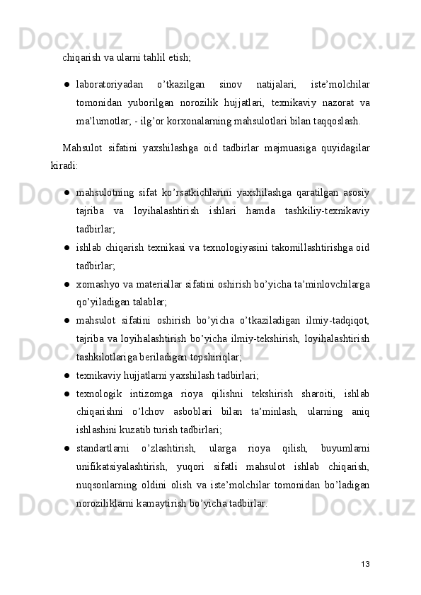 chiqarish va ularni tahlil etish; 
● laboratoriyadan   o’tkazilgan   sinov   natijalari,   iste’molchilar
tomonidan   yuborilgan   norozilik   hujjatlari,   texnikaviy   nazorat   va
ma’lumotlar; - ilg’or korxonalarning mahsulotlari bilan taqqoslash. 
Mahsulot   sifatini   yaxshilashga   oid   tadbirlar   majmuasiga   quyidagilar
kiradi: 
● mahsulotning   sifat   ko’rsatkichlarini   yaxshilashga   qaratilgan   asosiy
tajriba   va   loyihalashtirish   ishlari   hamda   tashkiliy-texnikaviy
tadbirlar; 
● ishlab chiqarish texnikasi va texnologiyasini takomillashtirishga oid
tadbirlar; 
● xomashyo va materiallar sifatini oshirish bo’yicha ta’minlovchilarga
qo’yiladigan talablar; 
● mahsulot   sifatini   oshirish   bo’yicha   o’tkaziladigan   ilmiy-tadqiqot,
tajriba  va  loyihalashtirish   bo’yicha   ilmiy-tekshirish,   loyihalashtirish
tashkilotlariga beriladigan topshiriqlar; 
● texnikaviy hujjatlarni yaxshilash tadbirlari; 
● texnologik   intizomga   rioya   qilishni   tekshirish   sharoiti,   ishlab
chiqarishni   o’lchov   asboblari   bilan   ta’minlash,   ularning   aniq
ishlashini kuzatib turish tadbirlari; 
● standartlarni   o’zlashtirish,   ularga   rioya   qilish,   buyumlarni
unifikatsiyalashtirish,   yuqori   sifatli   mahsulot   ishlab   chiqarish,
nuqsonlarning   oldini   olish   va   iste’molchilar   tomonidan   bo’ladigan
noroziliklarni kamaytirish bo’yicha tadbirlar. 
13 