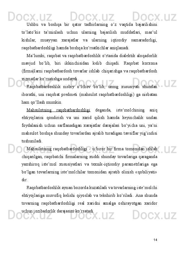 Ushbu   va   boshqa   bir   qator   tadbirlarning   o’z   vaqtida   bajarilishini
to’lato’kis   ta’minlash   uchun   ularning   bajarilish   muddatlari,   mas’ul
kishilar,   muayyan   xarajatlar   va   ularning   iqtisodiy   samaradorligi,
raqobatbardoshligi hamda boshqa ko’rsatkichlar aniqlanadi. 
Ma’lumki, raqobat va raqobatbardoshlik o’rtasida dialektik aloqadorlik
mavjud   bo’lib,   biri   ikkinchisidan   kelib   chiqadi.   Raqobat   korxona
(firma)larni raqobatbardosh tovarlar ishlab chiqarishga va raqobatbardosh
xizmatlar ko’rsatishga undaydi. 
Raqobatbardoshlik   nisbiy   o’lchov   bo’lib,   uning   xususiyati   shundan
iboratki,   uni   raqobat   predmeti   (mahsulot   raqobatbardoshligi)   ga   nisbatan
ham qo’llash mumkin. 
Mahsulotning   raqobatbardoshligi   deganda,   iste’molchining   aniq
ehtiyojlarini   qondirish   va   uni   xarid   qilish   hamda   keyinchalik   undan
foydalanish   uchun   sarflanadigan   xarajatlar   darajalari   bo’yicha   uni,   ya’ni
mahsulot boshqa shunday tovarlardan ajralib turadigan tavsiflar yig’indisi
tushuniladi. 
Mahsulotning   raqobatbardoshligi   -   u   biror   bir   firma   tomonidan   ishlab
chiqarilgan, raqobatchi firmalarning xuddi shunday tovarlariga qaraganda
yaxshiroq   iste’mol   xususiyatlari   va   texnik-iqtisodiy   parametrlariga   ega
bo’lgan   tovarlarning   iste’molchilar   tomonidan   ajratib   olinish   «qobiliyati»
dir. 
Raqobatbardoshlik aynan bozorda kuzatiladi va tovarlarning iste’molchi
ehtiyojlariga   muvofiq   kelishi   qiyoslab   va   tekshirib   ko’riladi.   Ana   shunda
tovarning   raqobatbardoshligi   real   xaridni   amalga   oshirayotgan   xaridor
uchun jozibadorlik darajasini ko’rsatadi. 
 
14