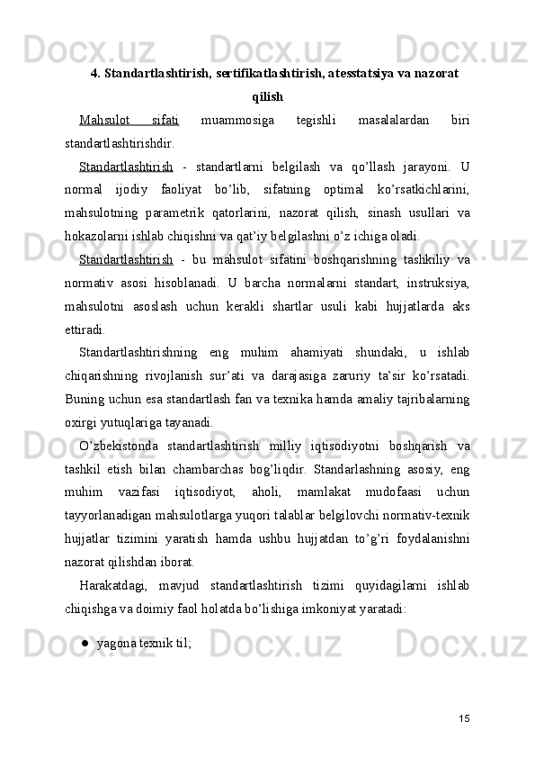 4. Standartlashtirish, sertifikatlashtirish, atesstatsiya va nazorat
qilish 
Mahsulot   sifati   muammosiga   tegishli   masalalardan   biri
standartlashtirishdir. 
Standartlashtirish   -   standartlarni   belgilash   va   qo’llash   jarayoni.   U
normal   ijodiy   faoliyat   bo’lib,   sifatning   optimal   ko’rsatkichlarini,
mahsulotning   parametrik   qatorlarini,   nazorat   qilish,   sinash   usullari   va
hokazolarni ishlab chiqishni va qat’iy belgilashni o’z ichiga oladi. 
Standartlashtirish   -   bu   mahsulot   sifatini   boshqarishning   tashkiliy   va
normativ   asosi   hisoblanadi.   U   barcha   normalarni   standart,   instruksiya,
mahsulotni   asoslash   uchun   kerakli   shartlar   usuli   kabi   hujjatlarda   aks
ettiradi. 
Standartlashtirishning   eng   muhim   ahamiyati   shundaki,   u   ishlab
chiqarishning   rivojlanish   sur’ati   va   darajasiga   zaruriy   ta’sir   ko’rsatadi.
Buning uchun esa standartlash fan va texnika hamda amaliy tajribalarning
oxirgi yutuqlariga tayanadi. 
O’zbekistonda   standartlashtirish   milliy   iqtisodiyotni   boshqarish   va
tashkil   etish   bilan   chambarchas   bog’liqdir.   Standarlashning   asosiy,   eng
muhim   vazifasi   iqtisodiyot,   aholi,   mamlakat   mudofaasi   uchun
tayyorlanadigan mahsulotlarga yuqori talablar belgilovchi normativ-texnik
hujjatlar   tizimini   yaratish   hamda   ushbu   hujjatdan   to’g’ri   foydalanishni
nazorat qilishdan iborat. 
Harakatdagi,   mavjud   standartlashtirish   tizimi   quyidagilarni   ishlab
chiqishga va doimiy faol holatda bo’lishiga imkoniyat yaratadi: 
● yagona texnik til; 
15 